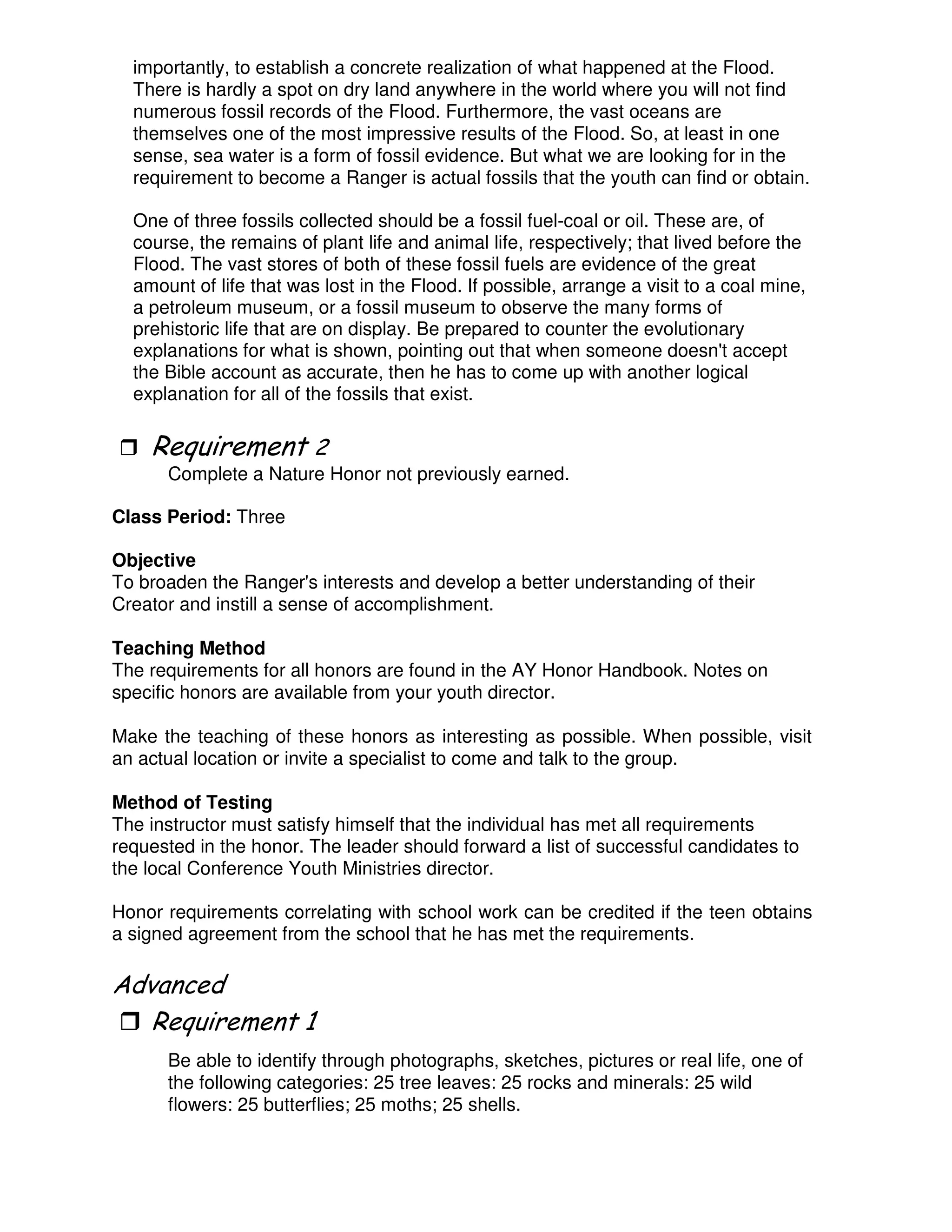 importantly, to establish a concrete realization of what happened at the Flood.
There is hardly a spot on dry land anywhere in the world where you will not find
numerous fossil records of the Flood. Furthermore, the vast oceans are
themselves one of the most impressive results of the Flood. So, at least in one
sense, sea water is a form of fossil evidence. But what we are looking for in the
requirement to become a Ranger is actual fossils that the youth can find or obtain.
One of three fossils collected should be a fossil fuel-coal or oil. These are, of
course, the remains of plant life and animal life, respectively; that lived before the
Flood. The vast stores of both of these fossil fuels are evidence of the great
amount of life that was lost in the Flood. If possible, arrange a visit to a coal mine,
a petroleum museum, or a fossil museum to observe the many forms of
prehistoric life that are on display. Be prepared to counter the evolutionary
explanations for what is shown, pointing out that when someone doesn't accept
the Bible account as accurate, then he has to come up with another logical
explanation for all of the fossils that exist.
3
Complete a Nature Honor not previously earned.
Class Period: Three
Objective
To broaden the Ranger's interests and develop a better understanding of their
Creator and instill a sense of accomplishment.
Teaching Method
The requirements for all honors are found in the AY Honor Handbook. Notes on
specific honors are available from your youth director.
Make the teaching of these honors as interesting as possible. When possible, visit
an actual location or invite a specialist to come and talk to the group.
Method of Testing
The instructor must satisfy himself that the individual has met all requirements
requested in the honor. The leader should forward a list of successful candidates to
the local Conference Youth Ministries director.
Honor requirements correlating with school work can be credited if the teen obtains
a signed agreement from the school that he has met the requirements.
"
Be able to identify through photographs, sketches, pictures or real life, one of
the following categories: 25 tree leaves: 25 rocks and minerals: 25 wild
flowers: 25 butterflies; 25 moths; 25 shells.
 