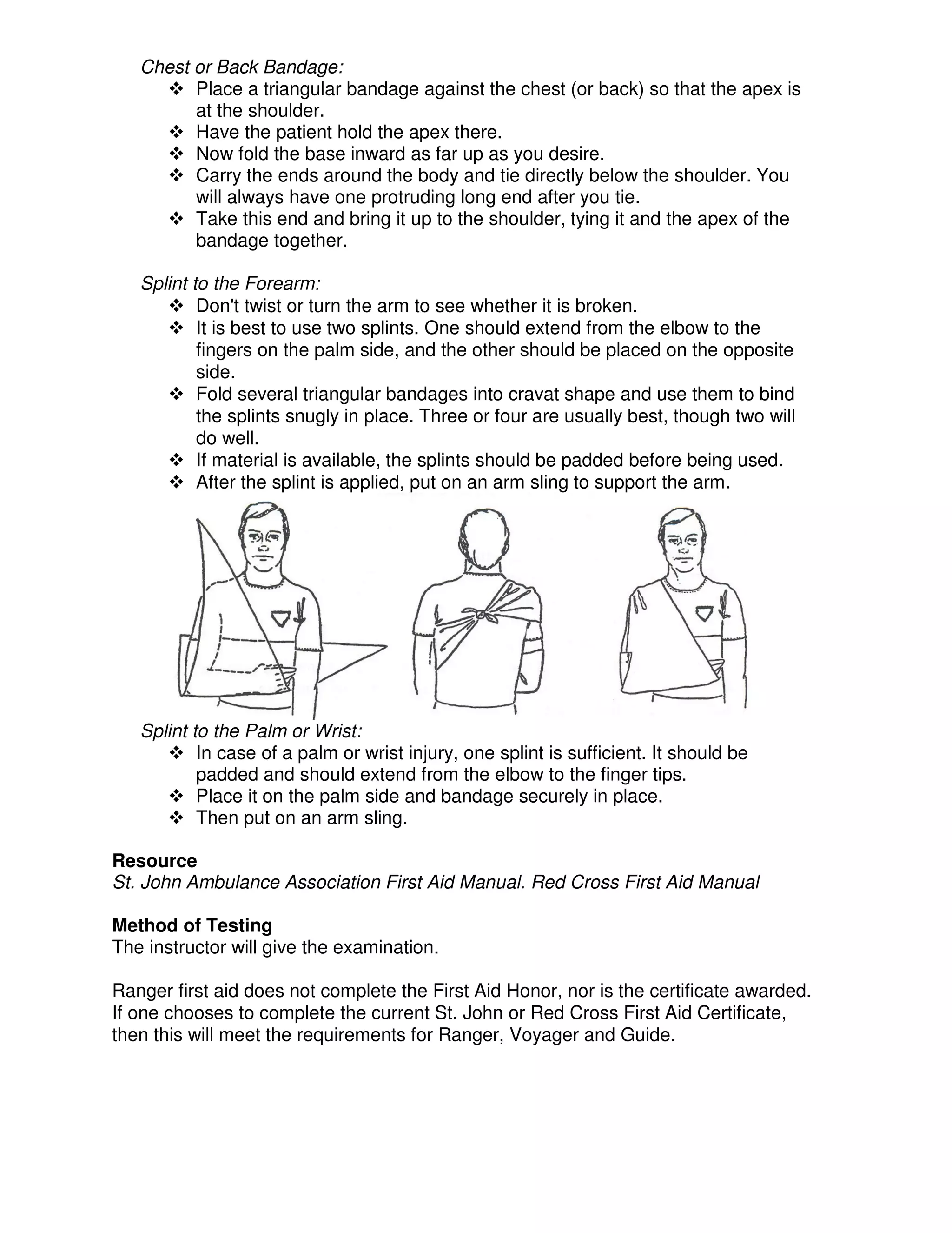 Chest or Back Bandage:
Place a triangular bandage against the chest (or back) so that the apex is
at the shoulder.
Have the patient hold the apex there.
Now fold the base inward as far up as you desire.
Carry the ends around the body and tie directly below the shoulder. You
will always have one protruding long end after you tie.
Take this end and bring it up to the shoulder, tying it and the apex of the
bandage together.
Splint to the Forearm:
Don't twist or turn the arm to see whether it is broken.
It is best to use two splints. One should extend from the elbow to the
fingers on the palm side, and the other should be placed on the opposite
side.
Fold several triangular bandages into cravat shape and use them to bind
the splints snugly in place. Three or four are usually best, though two will
do well.
If material is available, the splints should be padded before being used.
After the splint is applied, put on an arm sling to support the arm.
Splint to the Palm or Wrist:
In case of a palm or wrist injury, one splint is sufficient. It should be
padded and should extend from the elbow to the finger tips.
Place it on the palm side and bandage securely in place.
Then put on an arm sling.
Resource
St. John Ambulance Association First Aid Manual. Red Cross First Aid Manual
Method of Testing
The instructor will give the examination.
Ranger first aid does not complete the First Aid Honor, nor is the certificate awarded.
If one chooses to complete the current St. John or Red Cross First Aid Certificate,
then this will meet the requirements for Ranger, Voyager and Guide.
 