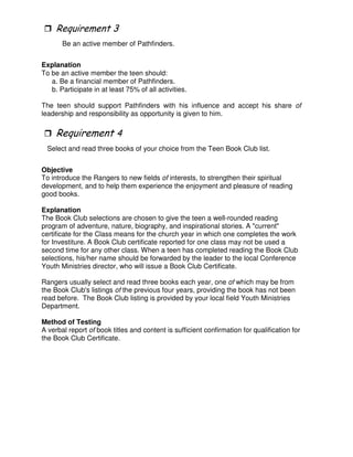 Be an active member of Pathfinders.
Explanation
To be an active member the teen should:
a. Be a financial member of Pathfinders.
b. Participate in at least 75% of all activities.
The teen should support Pathfinders with his influence and accept his share of
leadership and responsibility as opportunity is given to him.
*
Select and read three books of your choice from the Teen Book Club list.
Objective
To introduce the Rangers to new fields of interests, to strengthen their spiritual
development, and to help them experience the enjoyment and pleasure of reading
good books.
Explanation
The Book Club selections are chosen to give the teen a well-rounded reading
program of adventure, nature, biography, and inspirational stories. A "current"
certificate for the Class means for the church year in which one completes the work
for Investiture. A Book Club certificate reported for one class may not be used a
second time for any other class. When a teen has completed reading the Book Club
selections, his/her name should be forwarded by the leader to the local Conference
Youth Ministries director, who will issue a Book Club Certificate.
Rangers usually select and read three books each year, one of which may be from
the Book Club's listings of the previous four years, providing the book has not been
read before. The Book Club listing is provided by your local field Youth Ministries
Department.
Method of Testing
A verbal report of book titles and content is sufficient confirmation for qualification for
the Book Club Certificate.
 
