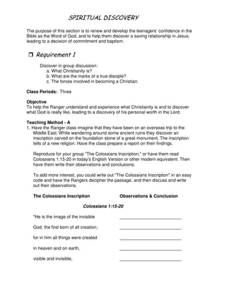 # 1 - # & 4 5
The purpose of this section is to renew and develop the teenagers’ confidence in the
Bible as the Word of God, and to help them discover a saving relationship in Jesus,
leading to a decision of commitment and baptism.
"
Discover in group discussion:
a. What Christianity is?
b. What are the marks of a true disciple?
c. The forces involved in becoming a Christian.
Class Periods: Three
Objective
To help the Ranger understand and experience what Christianity is and to discover
what God is really like, leading to a discovery of his personal worth in the Lord.
Teaching Method - A
1. Have the Ranger class imagine that they have been on an overseas trip to the
Middle East. While wandering around some ancient ruins they discover an
inscription carved on the foundation stone of a great monument. The inscription
tells of a new religion. Have the class prepare a report on their findings.
Reproduce for your group "The Colossians Inscription," or have them read
Colossians 1:15-20 in today's English Version or other modern equivalent. Then
have them write their observations and conclusions.
To add more interest, you could write out "The Colossians Inscription" in an easy
code and have the Rangers decipher the passage, and then discuss and write
out their observations.
The Colossians Inscription Observations & Conclusion
Colossians 1:15-20
"He is the image of the invisible _________________________
God, the first born of all creation; _________________________
for in him all things were created _________________________
in heaven and on earth, _________________________
visible and invisible, _________________________
 