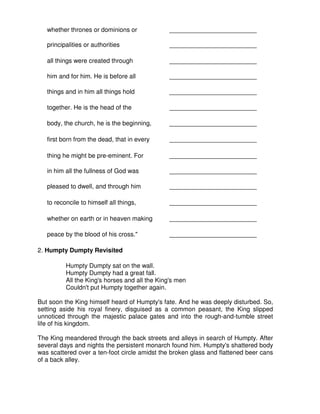 whether thrones or dominions or _________________________
principalities or authorities _________________________
all things were created through _________________________
him and for him. He is before all _________________________
things and in him all things hold _________________________
together. He is the head of the _________________________
body, the church, he is the beginning, _________________________
first born from the dead, that in every _________________________
thing he might be pre-eminent. For _________________________
in him all the fullness of God was _________________________
pleased to dwell, and through him _________________________
to reconcile to himself all things, _________________________
whether on earth or in heaven making _________________________
peace by the blood of his cross." _________________________
2. Humpty Dumpty Revisited
Humpty Dumpty sat on the wall.
Humpty Dumpty had a great fall.
All the King's horses and all the King's men
Couldn't put Humpty together again.
But soon the King himself heard of Humpty's fate. And he was deeply disturbed. So,
setting aside his royal finery, disguised as a common peasant, the King slipped
unnoticed through the majestic palace gates and into the rough-and-tumble street
life of his kingdom.
The King meandered through the back streets and alleys in search of Humpty. After
several days and nights the persistent monarch found him. Humpty's shattered body
was scattered over a ten-foot circle amidst the broken glass and flattened beer cans
of a back alley.
 