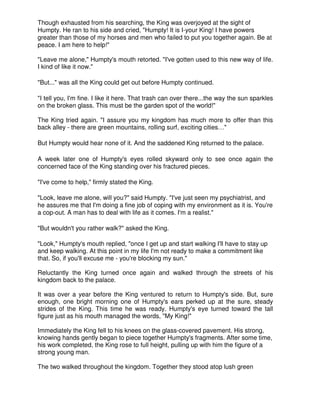 Though exhausted from his searching, the King was overjoyed at the sight of
Humpty. He ran to his side and cried, "Humpty! It is I-your King! I have powers
greater than those of my horses and men who failed to put you together again. Be at
peace. I am here to help!"
"Leave me alone," Humpty's mouth retorted. "I've gotten used to this new way of life.
I kind of like it now."
"But..." was all the King could get out before Humpty continued.
"I tell you, I'm fine. I like it here. That trash can over there...the way the sun sparkles
on the broken glass. This must be the garden spot of the world!"
The King tried again. "I assure you my kingdom has much more to offer than this
back alley - there are green mountains, rolling surf, exciting cities…"
But Humpty would hear none of it. And the saddened King returned to the palace.
A week later one of Humpty's eyes rolled skyward only to see once again the
concerned face of the King standing over his fractured pieces.
"I've come to help," firmly stated the King.
"Look, leave me alone, will you?" said Humpty. "I've just seen my psychiatrist, and
he assures me that I'm doing a fine job of coping with my environment as it is. You're
a cop-out. A man has to deal with life as it comes. I'm a realist."
"But wouldn't you rather walk?" asked the King.
"Look," Humpty's mouth replied, "once I get up and start walking I'll have to stay up
and keep walking. At this point in my life I'm not ready to make a commitment like
that. So, if you'll excuse me - you're blocking my sun."
Reluctantly the King turned once again and walked through the streets of his
kingdom back to the palace.
It was over a year before the King ventured to return to Humpty's side. But, sure
enough, one bright morning one of Humpty's ears perked up at the sure, steady
strides of the King. This time he was ready. Humpty's eye turned toward the tall
figure just as his mouth managed the words, "My King!"
Immediately the King fell to his knees on the glass-covered pavement. His strong,
knowing hands gently began to piece together Humpty's fragments. After some time,
his work completed, the King rose to full height, pulling up with him the figure of a
strong young man.
The two walked throughout the kingdom. Together they stood atop lush green
 