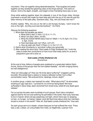 mountains. They ran together along deserted beaches. They laughed and joked
together as they strolled the gleaming cities of the King's domain. This went on
forever. And to the depth, breadth, and height of their friendship there was no end.
Once while walking together down the sidewalk in one of the King's cities, Humpty
overheard a remark that made his heart leap with both the joy of his new life and the
bitter memory of the back alley. Someone said, "Say, who are those two men?"
Another replied, "Why, the one on the left is old Humpty Dumpty. I don't know the
one on the right - but they sure look like brothers!" -Vic Pentz
Discuss the following questions:
1. What does the parable say about:
a. What God is like? (I John 1:5-10; 4: 11-17)
b. What I am like? (Rom. 3:9-20)
c. What the GOOD NEWS about God is? (Mark 1:14,15; Eph.l:13; 2 Cor.
4, Eph. 3:6-8)
d. How God deals with me? (Rom. 3:21-27)
e. How we walk with God? (I Peter 4:1-3, Col. 3:7-17)
2. Define what Christianity is, and what it offers you personally.
3. After reading the short story "God Leads A Pretty Sheltered Life," invite the
class to draw their conclusions on how much God really cares for us and is
prepared to give all to save us.
God Leads a Pretty Sheltered Life
Anonymous
At the end of time, billions of people were scattered on a great plain before God's
throne. Some of the groups near the front talked heatedly - not with cringing shame,
but with belligerence.
"How can God judge us? How can He know about suffering?" snapped a joking
brunette. She jerked back a sleeve to reveal a tattooed number from a Nazi
concentration camp. "We endured terror, beatings, torture, death!"
In another group, a black man lowered his collar. "What about this?" he demanded,
showing an ugly rope burn. "Lynched for no crime but being black! We have
suffocated in slave ships, been wrenched from loved ones, toiled till only death gave
release."
Far out across the plain were hundreds of such groups. Each had a complaint
against God for the evil and suffering He permitted in His world. How lucky God was
to live in heaven where all was sweetness and light, where there was no weeping,
no fear, no hunger, no hatred. Indeed, what did God know about what man had been
forced to endure in this world? "After all, God leads a pretty sheltered life," they said.
So each group sent out a leader, chosen because he had suffered the most. There
was a Jew, a black, an untouchable from India, an illegitimate, a person from
 