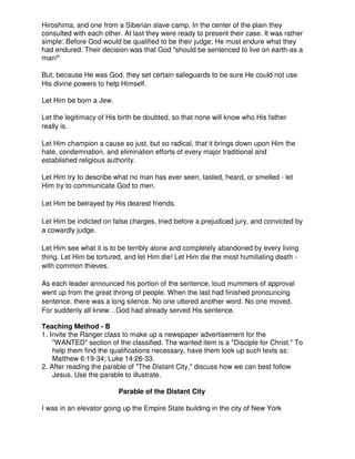 Hiroshima, and one from a Siberian slave camp. In the center of the plain they
consulted with each other. At last they were ready to present their case. It was rather
simple: Before God would be qualified to be their judge; He must endure what they
had endured. Their decision was that God "should be sentenced to live on earth-as a
man!"
But, because He was God, they set certain safeguards to be sure He could not use
His divine powers to help Himself.
Let Him be born a Jew.
Let the legitimacy of His birth be doubted, so that none will know who His father
really is.
Let Him champion a cause so just, but so radical, that it brings down upon Him the
hate, condemnation, and elimination efforts of every major traditional and
established religious authority.
Let Him try to describe what no man has ever seen, tasted, heard, or smelled - let
Him try to communicate God to men.
Let Him be betrayed by His dearest friends.
Let Him be indicted on false charges, tried before a prejudiced jury, and convicted by
a cowardly judge.
Let Him see what it is to be terribly alone and completely abandoned by every living
thing. Let Him be tortured, and let Him die! Let Him die the most humiliating death -
with common thieves.
As each leader announced his portion of the sentence, loud mummers of approval
went up from the great throng of people. When the last had finished pronouncing
sentence, there was a long silence. No one uttered another word. No one moved.
For suddenly all knew…God had already served His sentence.
Teaching Method - B
1. Invite the Ranger class to make up a newspaper advertisement for the
"WANTED" section of the classified. The wanted item is a "Disciple for Christ." To
help them find the qualifications necessary, have them look up such texts as:
Matthew 6:19-34; Luke 14:26-33.
2. After reading the parable of "The Distant City," discuss how we can best follow
Jesus. Use the parable to illustrate.
Parable of the Distant City
I was in an elevator going up the Empire State building in the city of New York
 