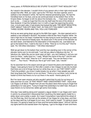 many years. A PERSON WOULD BE STUPID TO ACCEPT THAT WOULDN'T HE?
As I stood in the elevator, I couldn't think of any person who in their right mind would
accept that offer. Well, as I said, I got to the 77th floor; the door opened, and in
walked a man dressed in white. He had the clearest penetrating eyes. He had the
friendliest look on his face, and as we continued down to the bottom floor of the
Empire State, he began to tell me about this fantastic city. . . I had never heard of
such a city . . . it was so huge that this one city itself was the size of the whole of
New Zealand. It had this fantastic river in it with a huge tree spanning the entire
river, a trunk each side; it had streets that looked like gold. THE MOST BEAUTIFUL
PART ABOUT THIS CITY WAS THAT, IN THIS CITY YOU DIDN'T LIVE FOR
THREE SCORE YEARS AND TEN, YOU LIVE FOREVER!
And as we were going down we got to the 66th floor again - the door opened and in
walked a man dressed in BLACK. He looked a little bit like Harry Hughes' father. He
had a high hat on his head, it looked like he was trying to cover something up under
there, and he had kind of beady eyes. He stood over in the corner of the elevator as
we went down, and listened to the description of the beautiful city. Just before we
got to the bottom floor, I said to the man in white, "How far is it to this city?" And he
said, "It's 105 trillion kilometers." "105 trillion kilometers?"
Well we got down to the bottom floor and the man standing over in the corner of the
elevator came over to me and said, "I can tell you about a fabulous city too." A
fabulous city -lights like you've never seen at night - you can't believe it, and you can
have fun there - really have fun." I said: "What's the name of the city?" and he said:
"Las Vegas." And I said" "How far is it?" and he said, "You can be there in four
hours" . . ."four hours." "Would you like to go? and I said, "yes, I would."
So he escorted me to the airport and we got on board the plane and headed for Las
Vegas. I was going to have fun! But after a week or two it began to eat into my brain
that there are a lot of things that are fun while they are on, but THEY DON'T LAST.
That's the problem: you know it really breaks me up when I hear people say with
their long faces that "there's no fun out there." There is fun out there. Let's not be so
foolish to think that there's no fun out there in the world - there's plenty of it!
But I've never seen anyone yet who wouldn't admit that it's only fun as long as it
lasts and then it's over. IS THAT RIGHT? AND I DISCOVERED THAT - that's what
Las Vegas is all about. People from all over the place were there trying to forget that
yesterday's fun was gone. Trying to forget that yesterday's fun didn't last. And just in
case there's no fun tomorrow, better get some more today.
One day I was walking along and I passed a Jaguar dealer in Las Vegas and I went
in and to my amazement I discovered that I could buy the latest sports model for a
dollar down and a dollar a week. So it wasn't long before I was behind the wheel of
my Hot Rod Jag. And I burned up the streets of Las Vegas for a few days, and then
as the days went by it all began to turn sour. And I said to myself: "I'm going to leave
this town; I'm going to head out of here and find some better place." And so I left the
city lights behind and started down this highway. I got to the edge of town and there
 