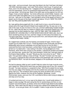 was a sign - and sure enough, there was that distant city that I had been told about
105 trillion kilometers away - and I said "that's where I want to go, I'm going to get
there, even if it's the last thing I do." I stepped onto the accelerator and headed out
onto the expressway, and to my amazement discovered that it was like driving on a
one way street - the wrong way. Most of the traffic was coming against me into Las
Vegas. It was a lovely highway - four lanes without any center divide, however, and
most of the traffic had spilled over on to my side of the road, and I had to drive on
the curb - right over on the edge. I had intended to drive at top speed out there in the
desert, but on this part of the road I couldn't get above 10 k.p.h. NOW YOU DON'T
GO 105 TRILLION KlLOMETERS THAT WAY!
As I was getting discouraged with this, to add insult to injury, around the bend up
ahead came this huge Kenworth Diesel truck loaded with hay. He was over on my
side of the road, he saw me there on the curb, and then deliberately headed straight
for me. I didn't like the idea of a head-on collision with a Kenworth Diesel truck, so I
swerved into the ditch beside the road, JUST IN TIME, AND THE KENWORTH
WHIZZED BY LEAVING ONLY A FEW SCRATCHES ON MY NEW JAG. And I sat
there wondering what to do next, and then I began to think about that distant city.
"I've got to get there. This one that I've just come from, and everyone else is going to
- THERE'S NOTHING THERE."
So I edged back carefully onto the freeway and started off again. And for days I
couldn't go any faster that 10 k.p.h. Those big diesel trucks continually and almost
deliberately were trying to sideswipe me and kept forcing me into the ditch. I
reckoned that there must have been a whole fleet of those huge Kenworth diesels -
all bent on my destruction. I was resting in the ditch, having dodged one more
Kenworth, when there was a knock on the window. I opened the window and looked
out, and there was...guess who? My friend dressed in white that I had seen back at
the Empire State building - He said: "Would you like me to drive for you?" "Well", I
said, "I've sure been making a mess of things." He said "I've been over the road."
"You have?" I opened the door and slid across to the passenger side, and let him in
the DRIVER'S SEAT. He took the wheel, stepped on the accelerator and we were
off.
He had his sleeves rolled up and I couldn't help but notice his huge muscular arms,
and I asked him "What kind of work have you been doing most of your life, anyway?"
He said: "I've been working in a carpenter's shop." With that he eased the car away
from the very edge of the freeway and into the outside lane and pretty soon we were
going 160 k.p.h. The conditions were exactly the same as before with us driving
against the traffic, however this time all the Cadillacs, Mustangs, Lincoln
Continentals, buses, and even the V.W.'s and Morris Minors were trying to dodge us
and stay out of our way.
A hundred and sixty k.p.h. on our way to the distant city; I could hardly believe it. I
began to take courage. We went along like this for several days and then on one
occasion around the bend, up ahead, came one of those huge diesel trucks loaded
with hay...Now I didn't like the idea of running into a diesel truck loaded with hay at
160 k.p.h., so as we got closer, all of a sudden I made a lunge across the seat and
 