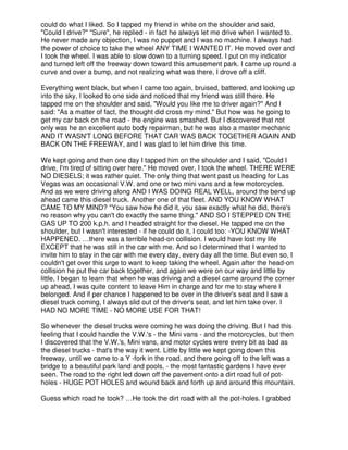 could do what I liked. So I tapped my friend in white on the shoulder and said,
"Could I drive?" "Sure", he replied - in fact he always let me drive when I wanted to.
He never made any objection, I was no puppet and I was no machine. I always had
the power of choice to take the wheel ANY TIME I WANTED IT. He moved over and
I took the wheel. I was able to slow down to a turning speed. I put on my indicator
and turned left off the freeway down toward this amusement park. I came up round a
curve and over a bump, and not realizing what was there, I drove off a cliff.
Everything went black, but when I came too again, bruised, battered, and looking up
into the sky, I looked to one side and noticed that my friend was still there. He
tapped me on the shoulder and said, "Would you like me to driver again?" And I
said: "As a matter of fact, the thought did cross my mind." But how was he going to
get my car back on the road - the engine was smashed. But I discovered that not
only was he an excellent auto body repairman, but he was also a master mechanic
AND IT WASN'T LONG BEFORE THAT CAR WAS BACK TOGETHER AGAIN AND
BACK ON THE FREEWAY, and I was glad to let him drive this time.
We kept going and then one day I tapped him on the shoulder and I said, "Could I
drive, I'm tired of sitting over here." He moved over, I took the wheel. THERE WERE
NO DIESELS; it was rather quiet. The only thing that went past us heading for Las
Vegas was an occasional V.W. and one or two mini vans and a few motorcycles.
And as we were driving along AND I WAS DOING REAL WELL, around the bend up
ahead came this diesel truck. Another one of that fleet. AND YOU KNOW WHAT
CAME TO MY MIND? "You saw how he did it, you saw exactly what he did, there's
no reason why you can't do exactly the same thing." AND SO I STEPPED ON THE
GAS UP TO 200 k.p.h. and I headed straight for the diesel. He tapped me on the
shoulder, but I wasn't interested - if he could do it, I could too: -YOU KNOW WHAT
HAPPENED. …there was a terrible head-on collision. I would have lost my life
EXCEPT that he was still in the car with me. And so I determined that I wanted to
invite him to stay in the car with me every day, every day all the time. But even so, I
couldn't get over this urge to want to keep taking the wheel. Again after the head-on
collision he put the car back together, and again we were on our way and little by
little, I began to learn that when he was driving and a diesel came around the corner
up ahead, I was quite content to leave Him in charge and for me to stay where I
belonged. And if per chance I happened to be over in the driver's seat and I saw a
diesel truck coming, I always slid out of the driver's seat, and let him take over. I
HAD NO MORE TIME - NO MORE USE FOR THAT!
So whenever the diesel trucks were coming he was doing the driving. But I had this
feeling that I could handle the V.W.'s - the Mini vans - and the motorcycles, but then
I discovered that the V.W.'s, Mini vans, and motor cycles were every bit as bad as
the diesel trucks - that's the way it went. Little by little we kept going down this
freeway, until we came to a Y -fork in the road, and there going off to the left was a
bridge to a beautiful park land and pools, - the most fantastic gardens I have ever
seen. The road to the right led down off the pavement onto a dirt road full of pot-
holes - HUGE POT HOLES and wound back and forth up and around this mountain.
Guess which road he took? …He took the dirt road with all the pot-holes. I grabbed
 