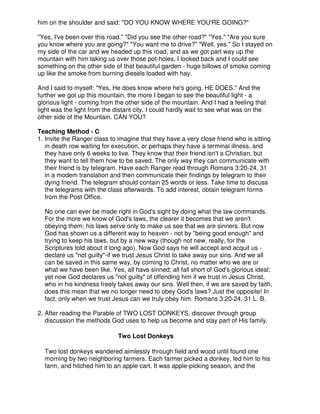 him on the shoulder and said: "DO YOU KNOW WHERE YOU'RE GOING?"
"Yes, I've been over this road." "Did you see the other road?" "Yes." "Are you sure
you know where you are going?" "You want me to drive?" "Well, yes." So I stayed on
my side of the car and we headed up this road, and as we got part way up the
mountain with him taking us over those pot-holes, I looked back and I could see
something on the other side of that beautiful garden - huge billows of smoke coming
up like the smoke from burning diesels loaded with hay.
And I said to myself: "Yes, He does know where he's going. HE DOES." And the
further we got up this mountain, the more I began to see the beautiful light - a
glorious light - coming from the other side of the mountain. And I had a feeling that
light was the light from the distant city. I could hardly wait to see what was on the
other side of the Mountain. CAN YOU?
Teaching Method - C
1. Invite the Ranger class to imagine that they have a very close friend who is sitting
in death row waiting for execution, or perhaps they have a terminal illness, and
they have only 6 weeks to live. They know that their friend isn't a Christian, but
they want to tell them how to be saved. The only way they can communicate with
their friend is by telegram. Have each Ranger read through Romans 3:20-24, 31
in a modem translation and then communicate their findings by telegram to their
dying friend. The telegram should contain 25 words or less. Take time to discuss
the telegrams with the class afterwards. To add interest, obtain telegram forms
from the Post Office.
No one can ever be made right in God's sight by doing what the law commands.
For the more we know of God's laws, the clearer it becomes that we aren't
obeying them; his laws serve only to make us see that we are sinners. But now
God has shown us a different way to heaven - not by "being good enough" and
trying to keep his laws, but by a new way (though not new, really, for the
Scriptures told about it long ago). Now God says he will accept and acquit us -
declare us "not guilty"-if we trust Jesus Christ to take away our sins. And we all
can be saved in this same way, by coming to Christ, no matter who we are or
what we have been like. Yes, all have sinned; all fall short of God's glorious ideal;
yet now God declares us "not guilty" of offending him if we trust in Jesus Christ,
who in his kindness freely takes away our sins. Well then, if we are saved by faith,
does this mean that we no longer need to obey God's laws? Just the opposite! In
fact, only when we trust Jesus can we truly obey him. Romans 3:20-24, 31 L. B.
2. After reading the Parable of TWO LOST DONKEYS, discover through group
discussion the methods God uses to help us become and stay part of His family.
Two Lost Donkeys
Two lost donkeys wandered aimlessly through field and wood until found one
morning by two neighboring farmers. Each farmer picked a donkey, led him to his
farm, and hitched him to an apple cart. It was apple-picking season, and the
 