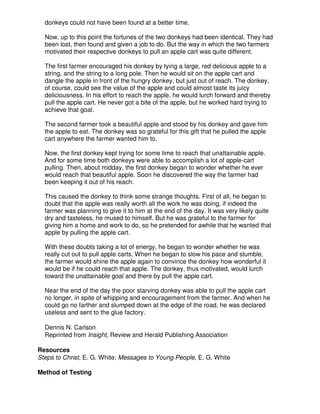 donkeys could not have been found at a better time.
Now, up to this point the fortunes of the two donkeys had been identical. They had
been lost, then found and given a job to do. But the way in which the two farmers
motivated their respective donkeys to pull an apple cart was quite different.
The first farmer encouraged his donkey by tying a large, red delicious apple to a
string, and the string to a long pole. Then he would sit on the apple cart and
dangle the apple in front of the hungry donkey, but just out of reach. The donkey,
of course, could see the value of the apple and could almost taste its juicy
deliciousness. In his effort to reach the apple, he would lurch forward and thereby
pull the apple cart. He never got a bite of the apple, but he worked hard trying to
achieve that goal.
The second farmer took a beautiful apple and stood by his donkey and gave him
the apple to eat. The donkey was so grateful for this gift that he pulled the apple
cart anywhere the farmer wanted him to.
Now, the first donkey kept trying for some time to reach that unattainable apple.
And for some time both donkeys were able to accomplish a lot of apple-cart
pulling. Then, about midday, the first donkey began to wonder whether he ever
would reach that beautiful apple. Soon he discovered the way the farmer had
been keeping it out of his reach.
This caused the donkey to think some strange thoughts. First of all, he began to
doubt that the apple was really worth all the work he was doing, if indeed the
farmer was planning to give it to him at the end of the day. It was very likely quite
dry and tasteless, he mused to himself. But he was grateful to the farmer for
giving him a home and work to do, so he pretended for awhile that he wanted that
apple by pulling the apple cart.
With these doubts taking a lot of energy, he began to wonder whether he was
really cut out to pull apple carts. When he began to slow his pace and stumble,
the farmer would shine the apple again to convince the donkey how wonderful it
would be if he could reach that apple. The donkey, thus motivated, would lurch
toward the unattainable goal and there by pull the apple cart.
Near the end of the day the poor starving donkey was able to pull the apple cart
no longer, in spite of whipping and encouragement from the farmer. And when he
could go no farther and slumped down at the edge of the road, he was declared
useless and sent to the glue factory.
Dennis N. Carlson
Reprinted from Insight, Review and Herald Publishing Association
Resources
Steps to Christ, E. G. White; Messages to Young People, E. G. White
Method of Testing
 