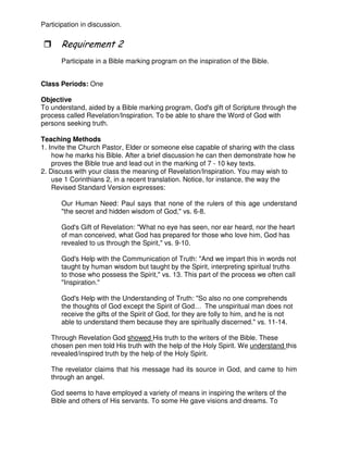 Participation in discussion.
3
Participate in a Bible marking program on the inspiration of the Bible.
Class Periods: One
Objective
To understand, aided by a Bible marking program, God's gift of Scripture through the
process called Revelation/Inspiration. To be able to share the Word of God with
persons seeking truth.
Teaching Methods
1. Invite the Church Pastor, Elder or someone else capable of sharing with the class
how he marks his Bible. After a brief discussion he can then demonstrate how he
proves the Bible true and lead out in the marking of 7 - 10 key texts.
2. Discuss with your class the meaning of Revelation/Inspiration. You may wish to
use 1 Corinthians 2, in a recent translation. Notice, for instance, the way the
Revised Standard Version expresses:
Our Human Need: Paul says that none of the rulers of this age understand
"the secret and hidden wisdom of God," vs. 6-8.
God's Gift of Revelation: "What no eye has seen, nor ear heard, nor the heart
of man conceived, what God has prepared for those who love him, God has
revealed to us through the Spirit," vs. 9-10.
God's Help with the Communication of Truth: "And we impart this in words not
taught by human wisdom but taught by the Spirit, interpreting spiritual truths
to those who possess the Spirit," vs. 13. This part of the process we often call
"Inspiration."
God's Help with the Understanding of Truth: "So also no one comprehends
the thoughts of God except the Spirit of God… The unspiritual man does not
receive the gifts of the Spirit of God, for they are folly to him, and he is not
able to understand them because they are spiritually discerned." vs. 11-14.
Through Revelation God showed His truth to the writers of the Bible. These
chosen pen men told His truth with the help of the Holy Spirit. We understand this
revealed/inspired truth by the help of the Holy Spirit.
The revelator claims that his message had its source in God, and came to him
through an angel.
God seems to have employed a variety of means in inspiring the writers of the
Bible and others of His servants. To some He gave visions and dreams. To
 