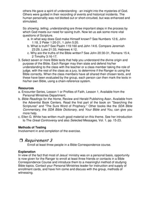 others He gave a spirit of understanding - an insight into the mysteries of God.
Others were guided in their recording of events and historical incidents. The
human personality was not blotted out or short-circuited, but was enhanced and
stimulated.
So showing, telling, understanding are three important steps in the process by
which God meets our need for saving truth. Now let us ask some more vital
questions of Scripture.
a. In what way does God make Himself known? See Numbers 12:6, John
1:18, 2 Peter 1:20-21, 1 John 5:20.
b. What is truth? See Psalm 119:160 and John 14:6. Compare Jeremiah
23:29, Luke 21:33, Hebrews 4:12.
c. Why are the truths of the Bible written? See John 20:30-31, Romans 15:4,
2 Timothy 3:16-17.
3. Select seven or more Bible texts that help you understand the divine origin and
purpose of the Bible. Each Ranger may then state and defend his/her
understanding to the class with the teacher or a class member taking the role of
judge, with the rest of the class as a jury, to determine if the Ranger is using the
Bible correctly. When the class members have all shared their chosen texts, and
these have been evaluated by the group, each person can then mark the texts in
his/her own Bible, using a chain-reference system.
Resources
a. Encounter Series, Lesson 1 or Profiles of Faith, Lesson 1, Available from the
Personal Ministries Department.
b. Bible Readings for the Home, Review and Herald Publishing Assn. Available from
the Adventist Book Centers. Read the first part of the book on "Searching the
Scriptures" and "The Sure Word of Prophecy." Other books like the SDA Bible
Commentary, the SDA Bible Dictionary, and Your Bible and You, can give you
more help.
c. Ellen G. White has written much good material on this theme. See her introduction
to The Great Controversy and also Selected Messages, Vol. 1, pp. 15-23.
Methods of Testing
Involvement in and completion of the exercise.
Enroll at least three people in a Bible Correspondence course.
Explanation
In view of the fact that most of Jesus' ministry was on a personal basis, opportunity
is now given for the Ranger to enroll at least three friends or contacts in a Bible
Correspondence Course and introduce them to a meaningful method of studying
Bible topics. Contact your Personal Ministries leader for instruction and supply of
enrollment cards, and have him come and discuss with the group, methods of
witnessing.
 