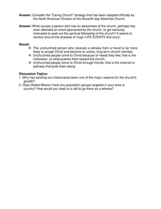 Answer: Consider the "Caring Church" strategy that has been adopted officially by
the North American Division of the Seventh-day Adventist Church.
Answer: What causes a person who has an awareness of the church, perhaps has
even attended an event sponsored by the church, to get seriously
motivated to seek out the spiritual fellowship of the church? It seems to
revolve around the stresses of major LIFE EVENTS that occur.
Result:
The unchurched person who receives a witness from a friend is far more
likely to accept Christ and become an active, long-term church member.
Unchurched people come to Christ because of needs they feel; that is the
motivation, or what pushes them toward the church.
Unchurched people come to Christ through friends; that is the channel or
pathway that pulls them along.
Discussion Topics:
1. Why has sending out missionaries been one of the major reasons for the church's
growth?
2. Does Global Mission have any population groups targeted in your area or
country? How would you react to a call to go there as a witness?
 