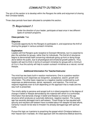 & 2 2 1 5 & 1
The aim of this section is to develop within the Rangers the skills and enjoyment of sharing
their Christian beliefs.
Three class periods have been allocated to complete this section.
"
Under the direction of your leader, participate at least once in two different
types of outreach programs.
Class periods: Two
Objective
To provide opportunity for the Rangers to participate in, and experience the thrill of
sharing the gospel in various outreach ministries.
Explanation
Leaders will find Rangers quite receptive to Outreach Ministries, but it is essential to
plan the activities for groups, rather than for individuals. The first bit of reluctance
begins to demonstrate itself concerning individuals going up-front or doing things
alone before the public, due to physiological and emotional growth patterns. Thus,
leaders will want to think in terms of outreach ministries for groups with a minimum
of 2 to 4, thus this activity will help to sustain outreach ministries as a natural, normal
lifestyle.
Additional Information For Teacher/Instructor
The mind has two basic built-in reaction mechanisms. One is a positive reaction
recognized by such responses as recognition, acceptance, search, growth and
reformation. The other basic response is a negative reaction evidenced by such
responses as defensiveness, denial, repression, and rejection. The mind can
respond negatively even to truth depending on the approach that is made and the
way truth is presented.
The mind's ability to perceive and accept truth is in direct proportion to the degree of
change in belief or lifestyle demanded by the material with which it is confronted.
Information that demands change in belief and lifestyle is a threat to the ego
structure which produces an automatic defensive, negative reaction. The nuclear
age has severely damaged man's self-esteem. Those things he has equated with
security and resultant self-esteem have crumbled about him despite his best efforts.
Certainly it would not be wise to threaten his already damaged ego with spiritual
truths.
Pursue this logic as it pertains to preaching the gospel which Christians believe is
their heaven-born mandate. An initial approach with the distinctive Biblical doctrine,
 