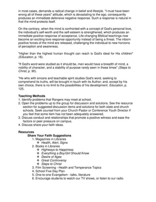 in most cases, demands a radical change in belief and lifestyle. "I must have been
wrong all of these years" attitude, which is devastating to the ego, consequently
produces an immediate defensive negative response. Such a response is natural in
that the mind protects itself.
On the contrary, when the mind is confronted with a concept of God's personal love,
the individual's self-worth and the self-esteem is strengthened, which produces an
immediate positive response of acceptance. Life-changing Biblical teachings now
become an exciting love response opportunity instead of being a threat. The inborn
positive forces of the mind are released, challenging the individual to new horizons
of perception and awareness.
"Higher than the highest human thought can reach is God's ideal for His children"
(Education, p. 18).
"If God's word were studied as it should be, men would have a breadth of mind, a
nobility of character, and a stability of purpose rarely seen in these times" (Steps to
Christ, p. 90).
"He who with sincere and teachable spirit studies God's word, seeking to
comprehend its truths, will be brought in touch with its Author; and, except by his
own choice, there is no limit to the possibilities of his development. Education, p.
125.
Teaching Methods
1. Identify problems that Rangers may meet at school.
2. Open the problems up to the group for discussion and solutions. See the resource
section for suggested discussion items and solutions for both state and church
schools. Seek counsel from your Church Pastor or Conference Youth Director if
you feel that some item has not been adequately answered.
3. Discuss conduct and relationships that promote a positive witness and ease the
factors or peer pressure on campus.
4. Discuss share-your-faith ideas.
Resources
Share Your Faith Suggestions
1. Magazines in Libraries
Health, Alert, Signs
2. Books in Libraries
Highways to Happiness
Everything a Boy/Girl Should Know
Desire of Ages
Great Controversy
Steps to Christ
3. Film Screening - Health and Temperance Topics
4. School Five Day Plan
5. One-to-one Evangelism - talks, literature
6. Encourage students to watch our TV shows, or listen to our radio
 