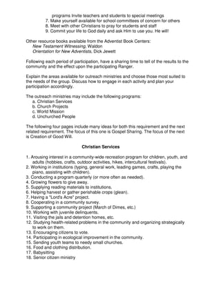 programs Invite teachers and students to special meetings
7. Make yourself available for school committees of concern for others
8. Meet with other Christians to pray for students and staff
9. Commit your life to God daily and ask Him to use you. He will!
Other resource books available from the Adventist Book Centers:
New Testament Witnessing, Waldon
Orientation for New Adventists, Dick Jewett
Following each period of participation, have a sharing time to tell of the results to the
community and the effect upon the participating Ranger.
Explain the areas available for outreach ministries and choose those most suited to
the needs of the group. Discuss how to engage in each activity and plan your
participation accordingly.
The outreach ministries may include the following programs:
a. Christian Services
b. Church Projects
c. World Mission
d. Unchurched People
The following four pages include many ideas for both this requirement and the next
related requirement. The focus of this one is Gospel Sharing. The focus of the next
is Creation of Good Will.
Christian Services
1. Arousing interest in a community-wide recreation program for children, youth, and
adults (hobbies, crafts, outdoor activities, hikes, intercultural festivals).
2. Working in institutions (typing, general work, leading games, crafts, playing the
piano, assisting with children).
3. Conducting a program quarterly (or more often as needed).
4. Growing flowers to give away.
5. Supplying reading materials to institutions.
6. Helping harvest or gather perishable crops (glean).
7. Having a "Lord's Acre" project.
8. Cooperating in a community survey.
9. Supporting a community project (March of Dimes, etc.)
10. Working with juvenile delinquents.
11. Visiting the jails and detention homes, etc.
12. Studying health-related problems in the community and organizing strategically
to work on them.
13. Encouraging citizens to vote.
14. Participating in ecological improvement in the community.
15. Sending youth teams to needy small churches.
16. Food and clothing distribution.
17. Babysitting
18. Senior citizen ministry
 