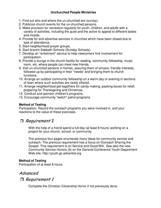 Unchurched People Ministries
1. Find out who and where the un-churched are (survey).
2. Publicize church events for the un-churched persons.
3. Make provision for recreation regularly for youth, children, and adults with a
variety of activities, including the quiet and the active to appeal to different tastes
and moods.
4. Provide for and advertise services in churches which have been closed due to
lack of attendance.
5. Start neighborhood prayer groups.
6. Start branch Sabbath Schools (Sunday Schools).
7. Develop an "enlistment" service to help newcomers find involvement for
participation.
8. Provide a lounge in the church facility for reading, community fellowship, music
room, etc. where people can meet new friends.
9. Visit un-churched persons in homes, assuring them of sincere, friendly interests,
followed up by participating in their "needs" and bringing them to church
functions.
10. Arrange an outdoor community fellowship on a warm day or evening in sections
of town where such activities are rarely offered.
11. Arrange neighborhood get-togethers for candy making, packing boxes for relief,
preparing for Thanksgiving and Christmas.
12. Conduct and sponsor children's programs.
13. Encourage community "watch" patrol programs.
Method of Testing
Participation. Record the outreach programs you were involved in, and your
reactions to the value of these exercises.
3
With the help of a friend spend a full day (at least 8 hours) working on a
project for your church, school, or community.
The previous four pages enumerate many ideas for community service and
outreach. The previous requirement has a focus on Outreach Sharing the
Gospel. This requirement is on Service and Good Will. See also the new
Community Service Honors (9) on the General Conference Youth Department
Web site. http://youth.gc.adventist.org
Method of Testing
Participation of at least 8 hours.
"
Complete the Christian Citizenship Honor if not previously done.
 