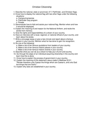 Christian Citizenship
1. Describe the national, state or provincial, A Y, Pathfinder, and Christian flags.
2. Know how to display the national flag with two other flags under the following
situations:
a. Campout/camporee
b. Pathfinder Day program
c. Parade
3. Demonstrate how to fold and salute your national flag. Mention when and how
it should be displayed.
4. Explain the meaning of and reason for the National Anthem, and recite the
words from memory.
5. Give the rights and responsibilities of a citizen of your country.
6. Have an interview with a local, regional, or national official of your country, and
learn about his duties.
7. Write a one-page essay or give a two-minute oral report about a famous
person in your country. Mention what he has done to gain his recognition.
8. Do one of the following:
a. Make a list of ten famous quotations from leaders of your country.
b. Make a list of ten famous historic places in your country.
c. Make a list of ten famous historic events in your country.
9. Describe what you can do as a citizen to help your church and country.
10. Go through the steps of an individual acquiring citizenship in the country and
learn how this is done.
11. Know how to explain the process of government in your country.
12. Explain the meaning of this statement Jesus made in Matthew 22:21:
"Render therefore unto Caesar the things which are Caesar's, and unto God
the things that are God's."
13. Explain why laws are established in your country.
 