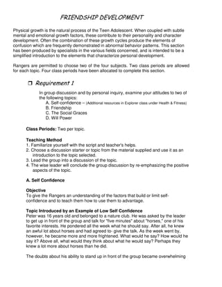 # 4 -& 2
Physical growth is the natural process of the Teen Adolescent. When coupled with subtle
mental and emotional growth factors, these contribute to their personality and character
development. Often the combination of these growth cycles produce the elements of
confusion which are frequently demonstrated in abnormal behavior patterns. This section
has been produced by specialists in the various fields concerned, and is intended to be a
simplified introduction to the elements that characterize personal development.
Rangers are permitted to choose two of the four subjects. Two class periods are allowed
for each topic. Four class periods have been allocated to complete this section.
"
In group discussion and by personal inquiry, examine your attitudes to two of
the following topics:
A. Self-confidence – (Additional resources in Explorer class under Health & Fitness)
B. Friendship
C. The Social Graces
D. Will Power
Class Periods: Two per topic.
Teaching Method
1. Familiarize yourself with the script and teacher's helps.
2. Choose a discussion starter or topic from the material supplied and use it as an
introduction to the topic selected.
3. Lead the group into a discussion of the topic.
4. The wise leader will conclude the group discussion by re-emphasizing the positive
aspects of the topic.
A. Self Confidence
Objective
To give the Rangers an understanding of the factors that build or limit self-
confidence and to teach them how to use them to advantage.
Topic Introduced by an Example of Low Self Confidence
Peter was 16 years old and belonged to a nature club. He was asked by the leader
to get up in front of the group and talk for "five minutes" about "horses," one of his
favorite interests. He pondered all the week what he should say. After all, he knew
an awful lot about horses and had agreed to- give the talk. As the week went by,
however, he became more and more frightened. What would he say? How would he
say it? Above all, what would they think about what he would say? Perhaps they
knew a lot more about horses than he did.
The doubts about his ability to stand up in front of the group became overwhelming
 