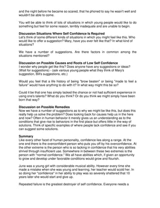 and the night before he became so scared, that he phoned to say he wasn't well and
wouldn't be able to come.
You will be able to think of lots of situations in which young people would like to do
something but feel for some reason, terribly inadequate and are unable to begin.
Discussion Situations Where Self Confidence Is Required
Let's think of some different kinds of situations in which you might feel like this. Who
would like to offer a suggestion? Mary, have you ever felt like that? In what kind of
situations?
We have a number of suggestions. Are there factors in common among the
situations mentioned?
Discussion on Possible Causes and Roots of Low Self Confidence
I wonder why people get like this? Does anyone have any suggestions or ideas?
(Wait for suggestions) - (ask various young people what they think of Mary's
suggestion, Bill's suggestions, etc.)
Would you feel that a life history of being "brow beaten" or being "made to feel a
failure" would have anything to do with it? In what way might this be so?
Could it be that one has simply lacked the chance or not had sufficient experience in
using one's talents? What do you think? Or do you think we might simply have been
born that way?
Discussion on Possible Remedies
Now we have a number of suggestions as to why we might be like this, but does this
really help us solve the problem? Does looking back for causes help us in the here
and now? Often in human behavior it merely gives us an understanding as to the
conditions that give rise to behaviors in the first place but offers little in the way of
solutions. Think of specific examples of where people lack confidence and see if you
can suggest some solutions.
Summary
Like every other facet of human personality, confidence lies along a range. At the
one end there is the overconfident person who puts you off by his overconfidence. At
the other extreme is the person who is so lacking in confidence that his very abilities
shrivel through insufficient use. Somewhere in between these two extremes is the
person with "normal confidence." We all have abilities which, if given an opportunity
to grow and develop under favorable conditions would grow and flourish.
June was a young girl with considerable musical ability. However every time she
made a mistake when she was young and learning, her teacher would scold her. In
so doing her "confidence" in her ability to play was so severely shattered that 10
years later she would start and give up.
Repeated failure is the greatest destroyer of self confidence. Everyone needs a
 