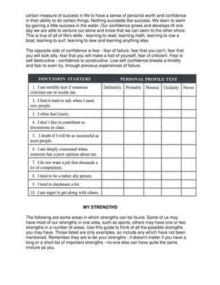 certain measure of success in life to have a sense of personal worth and confidence
in their ability to do certain things. Nothing succeeds like success. We learn to swim
by gaining a little success in the water. Our confidence grows and develops till one
day we are able to venture out alone and know that we can swim to the other shore.
This is true of all of life's skills - learning to read, learning math, learning to row a
boat, learning to surf, learning to sew and learning anything else.
The opposite side of confidence is fear - fear of failure, fear that you can't, fear that
you will look silly, fear that you will make a fool of yourself, fear of criticism. Fear is
self destructive - confidence is constructive. Low self confidence breeds a timidity
and fear to even try, through previous experiences of failure.
MY STRENGTHS
The following are some areas in which strengths can be found. Some of us may
have most of our strengths in one area, such as sports, others may have one or two
strengths in a number of areas. Use this guide to think of all the possible strengths
you may have. Those listed are only examples, so include any which have not been
mentioned. Remember they are to be your strengths - it doesn't matter if you have a
long or a short list of important strengths - no-one else can have quite the same
mixture as you.
 