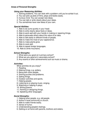 Areas of Personal Strengths
Using your Reasoning Abilities:
1. Solving problems. You can stick with a problem until you've sorted it out.
2. You can pick up plots of films, plays and books easily.
3. Curious mind. You can accept new ideas.
4. You can talk or write clearly about your ideas.
5. You sometimes have new ideas of your own.
Special Abilities:
1. Able to do sums quickly in your head.
2. Able to write clearly about facts or ideas.
3. Able to work well with your hands in making or repairing things.
4. Able to persuade others about the value of an idea.
5. Able to talk easily to different kinds of people.
6. Able to make the most of your appearance.
7. Able to make plants grow.
8. Able to cook well.
9. Able to speak foreign languages.
10. Able to climb mountains.
School Strengths:
1. What were you good at in primary school?
2. What are you good at in secondary school?
3. Any exams or other achievements such as music or drama.
Activities:
What activities do you enjoy?
1. Reading.
2. Making things, e.g. pottery.
3. Being with other people.
4. Solving puzzles and problems.
5. Selling things.
6. Outdoor activities and sports.
7. Helping people.
8. Listening to or playing music, singing.
9. Watching or helping in plays.
10. Writing poems.
11. Painting or designing things.
12. Speaking other languages.
Social Strengths:
1. Helping other people, e.g. old people.
2. Active in local community or church.
3. Able to make friends easily.
4. Sense of humor.
5. Understanding people's feelings.
6. Getting on at home with parents, brothers and sisters.
 