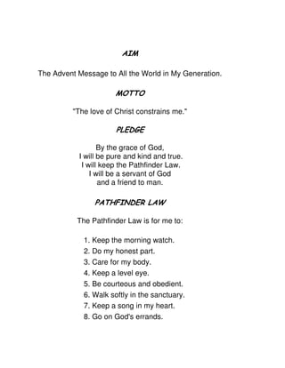 The Advent Message to All the World in My Generation.
"The love of Christ constrains me."
By the grace of God,
I will be pure and kind and true.
I will keep the Pathfinder Law.
I will be a servant of God
and a friend to man.
The Pathfinder Law is for me to:
1. Keep the morning watch.
2. Do my honest part.
3. Care for my body.
4. Keep a level eye.
5. Be courteous and obedient.
6. Walk softly in the sanctuary.
7. Keep a song in my heart.
8. Go on God's errands.
 