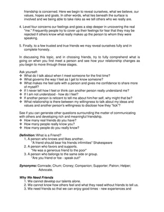 friendship is concerned. Here we begin to reveal ourselves, what we believe, our
values, hopes and goals. In other words, what lies beneath the surface is
involved and we being able to take risks as we tell others who we really are.
4. Level four concerns our feelings and goes a step deeper in uncovering the real
"me." Frequently people try to cover up their feelings for fear that they may be
rejected if others know what really makes up the person to whom they were
speaking.
5. Finally, to a few trusted and true friends we may reveal ourselves fully and in
complete honesty.
In discussing this topic, and in choosing friends, try to fully comprehend what is
going on when you first meet a person and see how your relationship changes as
you begin to move through these stages.
Ask yourself:
What do I talk about when I meet someone for the first time?
What governs the way I feel as I get to know someone?
What makes me feel safe with a person and gives me confidence to share more
of myself?
If I never tell how I feel or think can another person really understand me?
If I am not understood - how do I feel?
If another person is reticent to tell me about him/her self, why might that be?
What relationship is there between my willingness to talk about my ideas and
values and another person's willingness to disclose how they "tick”?
See if you can generate other questions surrounding the matter of communicating
with others and developing rich and meaningful friendship.
How many real friends do you have?
How many people really know you?
How many people do you really know?
Definition: What is a Friend?
1. A person who knows and likes another.
"A friend should bear his friends infirmities" Shakespeare
2. A person who favors and supports.
"He was a generous friend to the poor"
3. A person who belongs to the same side or group.
"Are you friend or foe - speak out!"
Synonyms: Comrade; Chum; Croney; Companion; Supporter; Patron; Helper;
Advocate.
Why We Need Friends
1. We cannot develop our talents alone.
2. We cannot know how others feel and what they need without friends to tell us.
3. We need friends so that we can enjoy good times - new experiences and
 