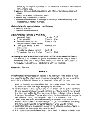 places, by sharing our happiness. ie. our happiness is multiplied when shared
with someone else.
4. We need someone to share problems with. (Remember sharing goes both
ways)
5. Friends expand our interests and ideas.
6. Friends help us overcome our faults.
7. Friendship may not lead to marriage; but marriage without friendship in the
fullest sense, is not true marriage.
Make a list of the characteristics you think are:
1. essential in a friend.
2. desirable but not essential.
Bible Principles Relating to Friendship
Love at all times Proverbs 17: 17
Shows friendship Proverbs 18:24a
Faithful in wounding - ie. Proverbs 27:6
tells you the truth about yourself
Gives good advice - is wise Proverbs 27:9
and sensible
Should show pity and be kind Job 6:14
Sticks closer than your brother Proverbs 18:24b
What do you think are the most important conditions for a real friendship?
Include here, if not raised by the group, such matters as the ability to keep a
confidence, to be able to be open and honest, even when the other person is
hurting you. Trustworthiness - ability to live with your mistakes.
Discussion Starters
FRIENDS
One of the factors that erodes self concept is the inability of some people to make
and keep friends. The following activities are designed to help the teen expand his
repertoire of skills in building and enhancing relationships with his peers.
1. Have the class discuss the methods they use to make friends. Take some time
to brainstorm some new ways. Role-play the best ones.
2. Ask the students to draw a picture of a friend. Underneath the picture ask them
to write a paragraph beginning with "A friend is ..." Some students may protest
that they have no friends. If this happens ask them to draw a picture of friends
they would like to have. You may wish to have the teens share their paragraphs
verbally or by posting their completed projects on the bulletin board.
3. Lead a class discussion around the following questions: Do you have a best
friend? Do you like to do the same things? Did you ever want to do something
that he/she didn't want to do? What happened? Were you still friends?
4. Ask the teens to write a paragraph answering the following questions: "What is
there about you that makes your friend like you?"
5. How do you make friends? How do you find a friend? Is it better to have a lot of
 