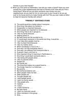 friends or just a few friends?
6. When you first came to Pathfinders, how did you make a friend? Have you ever
moved into a new neighborhood and had no friends at all? How did you find a
friend there? What do you do when someone new moves into your
neighborhood, do you wait for him to come over to your house or do you go
over to his house and try to make friends with him? Do you ever make an effort
to help him become friendly with others?
"FRIENDLY" SENTENCE STUBS
The world would be a better place if everyone. . . .
One thing I like about my friends is . . . .
Cooperation is important because. . . .
Other people are important to me because. . . .
One thing I like to do in groups is . . . .
I like my family because. . . .
Helping others is . . . .
My best friend can be counted on to . . . .
If I could teach everyone in the world one thing, it would be . . . .
I can help other people most by . . . .
I like my best friend because. . . .
I like my mother when. . . .
When somebody is nice to me, I . . . .
One way I am like everybody else is . . . .
One way I am different from everyone else is . . . .
A person I learn a lot from is . . . .
One important thing I'm learning in Pathfinders is. . . .
One thing I could teach someone else is . . . .
I like being with people when. . . .
I like my parents when. . . .
People are . . . .
My friends are . . . .
The thing that makes me a good friend is . . . .
The things I look for in a friend are . . . .
My parents. . . .
My brother(s)/sister(s) are . . . .
Other people make me feel. . . .
Older people are. . ..
Younger people are. .. .
I wish people would. . . .
I wish my family would. . . .
I like people who. . . .
I believe. . . .
I value. . . .
I make friends by . . . .
My best friend. . . .
I wish my Instructor would. . . .
Other members in this group. . . .
Girls.. . .
 