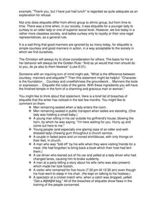 example; "Thank you, but I have just had lunch" is regarded as quite adequate as an
explanation for refusal.
Not only does etiquette differ from ethnic group to ethnic group, but from time to
time. There was a time when, in our society, it was etiquette for a younger lady to
curtsey to an older lady or one of superior social level. However, we live today in a
rather more classless society, and ladies curtsey only to royalty or their vice-regal
representatives, as a general rule.
It is a sad thing that good manners are ignored by so many today, for etiquette is
simple courtesy and good manners in action, in a way acceptable to the society in
which we find ourselves.
The Christian will always try to show consideration for others. The basis for his or
her behavior will always be the Golden Rule: "And as ye would that men should do
to you, do ye also to them likewise" (Luke 6:31).
Someone with an inquiring turn of mind might ask, "What is the difference between
courtesy, manners and etiquette?" Then this statement might be helpful: "Character
is the foundation… Courtesy and unselfishness the groundwork… Manners the tools
or expression… Etiquette the rules of the game. With these ingredients you will have
the finished temple in the form of a charming and gracious man or woman."
You might like to think about that statement. Here is a brief list of breaches of
etiquette that the writer has noticed in the last few months. You might like to
comment on them:
Men remaining seated when a lady enters the room.
Men remaining seated in public transport when ladies are standing. (One
lady was holding a small baby.)
A young man sitting in his car outside his girlfriend's house, blowing the
horn, by which he was saying: "I'm here waiting for you. Hurry up and
come out here to me."
Young people (and especially one glaring case of an older and well-
dressed lady) chewing gum throughout a church service.
A couple in faded jeans and un-ironed shirt/blouse, with only thongs on
their feet, in church.
A man who was "told off” by his wife when they were visiting friends for a
meal. (He had forgotten to bring back a book which their host had lent
them.)
A car-driver who leaned out of his car and yelled at a lady driver who had
changed lanes, causing him to brake suddenly.
A man at a party telling a story about his wife (who was also present)
which made her look foolish.
A visitor who remained for five hours (7:30 pm till 12:30 am) even though
his host went to sleep in his chair. (He kept on talking to his hostess.)
A spectator at a cricket match who, when a catch was dropped, yelled
"Get a #@#@# bag." All of the breaches of etiquette show flaws in the
training of the people concerned.
 
