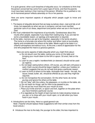 It is quite general, when such breaches of etiquette occur, for onlookers to think that
the person concerned has come from a poor type of home, and that the parents
must have been lacking in their training of the person. Whether this is justified or not,
an ill-mannered person reflects adversely on his or her parents.
Here are some important aspects of etiquette which people ought to know and
practice:
1. The basics of etiquette demand that we keep ourselves clean, neat and tidy at all
times, but especially so when we are in company; and we must manifest
particular care of our dress, deportment and person when we are in the house of
God.
2. We must understand the importance of punctuality. Carelessness about this
insults other people, especially if you keep them waiting long. If you are late for
some unavoidable reason, an apology and explanation is required.
3. At the table, manners are apt to be forgotten, especially in the family situation.
The home is a fortunate one where the mother and father insist on punctuality,
dignity and consideration for others at the table. Meals ought to be eaten in a
cheerful atmosphere and without hurry. At the end, a word of appreciation for the
one who prepared the meal is a gracious gesture.
Here are some aspects of table etiquette which you might think about:
a. Do not slouch over the table, resting your arms on the table and
bringing your mouth down to the fork or spoon. Sit erect, feet on the
floor.
b. Learn to use a napkin; handkerchiefs (or sleeves!) should not be used
as napkins.
c. Do not begin eating before others. (Of course, you will wait until grace is
said.) Each course should be begun together, unless your hostess (or
mother) suggests that you do not wait and gives a particular reason.
d. Learn to think of others at the table. Anticipate their needs - the salt, the
sauce, bread, butter, etc. should be offered as you see they might be
required.
e. Do not monopolize the conversation. On the other hand, do not be
grumpy and ignore the others at the table.
f. Do not "play" with the cutlery, the glassware, or crumbs on the table, etc.
g. Do not reach for things; ask for them to be passed to you.
h. Do not put too much food into your mouth at once.
i. Place your knife and fork, or spoon and fork, together on the plate when
you have finished a particular course.
j. It is regarded as the height of bad manners to make slurping noises as
you eat, or to chew with your mouth open, or to talk when you have
food in your mouth.
4. Introductions can be tricky. Here is a good general rule:
Note: (Teacher should replace these suggestions with their similar ones from the
local culture.)
Introduce the man to the lady; the younger to the older; the less important to
 