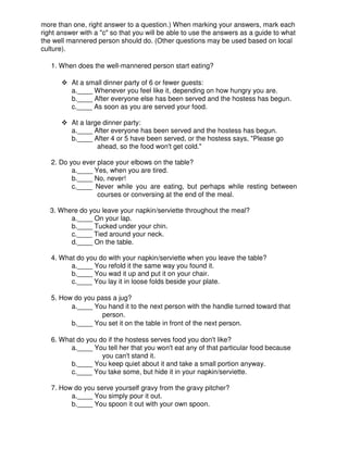 more than one, right answer to a question.) When marking your answers, mark each
right answer with a "c" so that you will be able to use the answers as a guide to what
the well mannered person should do. (Other questions may be used based on local
culture).
1. When does the well-mannered person start eating?
At a small dinner party of 6 or fewer guests:
a.____ Whenever you feel like it, depending on how hungry you are.
b.____ After everyone else has been served and the hostess has begun.
c.____ As soon as you are served your food.
At a large dinner party:
a.____ After everyone has been served and the hostess has begun.
b.____ After 4 or 5 have been served, or the hostess says, "Please go
ahead, so the food won't get cold."
2. Do you ever place your elbows on the table?
a.____ Yes, when you are tired.
b.____ No, never!
c.____ Never while you are eating, but perhaps while resting between
courses or conversing at the end of the meal.
3. Where do you leave your napkin/serviette throughout the meal?
a.____ On your lap.
b.____ Tucked under your chin.
c.____ Tied around your neck.
d.____ On the table.
4. What do you do with your napkin/serviette when you leave the table?
a.____ You refold it the same way you found it.
b.____ You wad it up and put it on your chair.
c.____ You lay it in loose folds beside your plate.
5. How do you pass a jug?
a.____ You hand it to the next person with the handle turned toward that
person.
b.____ You set it on the table in front of the next person.
6. What do you do if the hostess serves food you don't like?
a.____ You tell her that you won't eat any of that particular food because
you can't stand it.
b.____ You keep quiet about it and take a small portion anyway.
c.____ You take some, but hide it in your napkin/serviette.
7. How do you serve yourself gravy from the gravy pitcher?
a.____ You simply pour it out.
b.____ You spoon it out with your own spoon.
 
