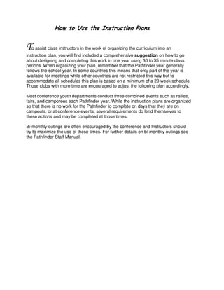 ! "#
o assist class instructors in the work of organizing the curriculum into an
instruction plan, you will find included a comprehensive suggestion on how to go
about designing and completing this work in one year using 30 to 35 minute class
periods. When organizing your plan, remember that the Pathfinder year generally
follows the school year. In some countries this means that only part of the year is
available for meetings while other countries are not restricted this way but to
accommodate all schedules this plan is based on a minimum of a 20 week schedule.
Those clubs with more time are encouraged to adjust the following plan accordingly.
Most conference youth departments conduct three combined events such as rallies,
fairs, and camporees each Pathfinder year. While the instruction plans are organized
so that there is no work for the Pathfinder to complete on days that they are on
campouts, or at conference events, several requirements do lend themselves to
these actions and may be completed at those times.
Bi-monthly outings are often encouraged by the conference and Instructors should
try to maximize the use of these times. For further details on bi-monthly outings see
the Pathfinder Staff Manual.
 