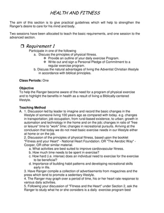 - # #
The aim of this section is to give practical guidelines which will help to strengthen the
Ranger's desire to care for his mind and body.
Two sessions have been allocated to teach the basic requirements, and one session to the
advanced section.
"
Participate in one of the following
a. Discuss the principles of physical fitness.
Provide an outline of your daily exercise Program.
Write out and sign a Personal Pledge of Commitment to a
regular exercise program.
b. Discuss the natural advantages of living the Adventist Christian lifestyle
in accordance with biblical principles.
Class Periods: One
Objective
To help the Ranger become aware of the need for a program of physical exercise
and to highlight the benefits in health as a result of living a Biblically-centered
lifestyle.
Teaching Method
A. 1. Discussion led by leader to imagine and record the basic changes in the
lifestyle of someone living 100 years ago as compared with today. e.g. changes
in transportation; job occupation, from rural-based existence, to urban; growth in
automation and technology in the home and on the job; changes in ratio of "free
or leisure" time to "work" time; changes in recreational pursuits. Arriving at the
conclusion that today we do not meet basic exercise needs in our lifestyle either
at home or on the job.
2. Discussion of the principles of physical fitness, based upon the booklet
"Fitness and your Heart" - National Heart Foundation. OR "The Aerobic Way" -
Cooper, OR other similar material.
a. What activities are best suited to improve cardiovascular fitness.
b. How much time needs to be spent in exercise?
c. How hard (i.e. intense) does an individual need to exercise for the exercise
to be beneficial?
d. Importance of building habit patterns and developing recreational skills
early in life.
3. Have Ranger compile a collection of advertisements from magazines and the
press which tend to promote a sedentary lifestyle.
4. The Ranger may graph over a period of time, his or her heart rate response to
various daily activities.
5. Following your discussion of "Fitness and the Heart" under Section 2, ask the
Ranger to study what he or she considers is a daily -exercise program best
 
