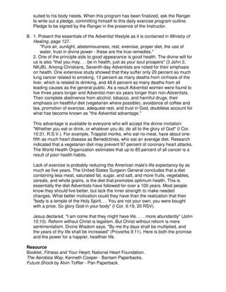 suited to his body needs. When this program has been finalized, ask the Ranger
to write out a pledge, committing himself to this daily exercise program outline.
Pledge to be signed by the Ranger in the presence of the Instructor.
B. 1. Present the essentials of the Adventist lifestyle as it is contained in Ministry of
Healing, page 127.
"Pure air, sunlight, abstemiousness, rest, exercise, proper diet, the use of
water, trust in divine power - these are the true remedies."
2. One of the principle aids to good appearance is good health. The divine will for
us is also "that you may. . . be in health, just as your soul prospers" (3 John 2,
NKJB). Among Christians, Seventh-day Adventists are noted for their emphasis
on health. One extensive study showed that they suffer only 20 percent as much
lung cancer related to smoking, 13 percent as many deaths from cirrhosis of the
liver, which is related to drinking, and 48.6 percent as many deaths from all
leading causes as the general public. As a result Adventist women were found to
live three years longer and Adventist men six years longer than non-Adventists.
Their complete abstinence from alcohol, tobacco, and harmful drugs, their
emphasis on healthful diet (vegetarian where possible), avoidance of coffee and
tea, promotion of exercise, adequate rest, and trust in God, doubtless account for
what has become known as "the Adventist advantage."
This advantage is available to everyone who will accept the divine invitation:
"Whether you eat or drink, or whatever you do, do all to the glory of God" (I Cor.
10:31, R.S.V.). For example, Trappist monks, who eat no meat, have about one-
fifth as much heart disease as Benedictines, who eat an average diet. Research
indicated that a vegetarian diet may prevent 97 percent of coronary heart attacks.
The World Health Organization estimates that up to 85 percent of all cancer is a
result of poor health habits.
Lack of exercise is probably reducing the American male's life expectancy by as
much as five years. The United States Surgeon General concludes that a diet
containing less meat, saturated fat, sugar, and salt, and more fruits, vegetables,
cereals, and whole grains, is the diet that promotes optimum health. This is
essentially the diet Adventists have followed for over a 100 years. Most people
know they should live better, but lack the inner strength to make needed
changes. What better motivation could they have than the realization that their
"body is a temple of the Holy Spirit. . . You are not your own; you were bought
with a price. So glory God in your body" (I Cor. 6:19, 20 RSV).
Jesus declared, "I am come that they might have life. . . . more abundantly" (John
10:10). Reform without Christ is legalism. But Christ without reform is mere
sentimentalism. Divine Wisdom says, "By me thy days shall be multiplied, and
the years of thy life shall be increased" (Proverbs 9:11). Here is both the promise
and the power for a happier, healthier life.
Resource
Booklet, Fitness and Your Heart, National Heart Foundation.
The Aerobics Way, Kenneth Cooper - Bantam Paperbacks.
Future Shock by Alvin Toffler - Pan Paperback.
 