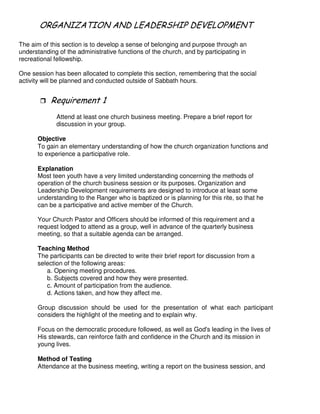 & ! 6 & - # 4 -& 2
The aim of this section is to develop a sense of belonging and purpose through an
understanding of the administrative functions of the church, and by participating in
recreational fellowship.
One session has been allocated to complete this section, remembering that the social
activity will be planned and conducted outside of Sabbath hours.
"
Attend at least one church business meeting. Prepare a brief report for
discussion in your group.
Objective
To gain an elementary understanding of how the church organization functions and
to experience a participative role.
Explanation
Most teen youth have a very limited understanding concerning the methods of
operation of the church business session or its purposes. Organization and
Leadership Development requirements are designed to introduce at least some
understanding to the Ranger who is baptized or is planning for this rite, so that he
can be a participative and active member of the Church.
Your Church Pastor and Officers should be informed of this requirement and a
request lodged to attend as a group, well in advance of the quarterly business
meeting, so that a suitable agenda can be arranged.
Teaching Method
The participants can be directed to write their brief report for discussion from a
selection of the following areas:
a. Opening meeting procedures.
b. Subjects covered and how they were presented.
c. Amount of participation from the audience.
d. Actions taken, and how they affect me.
Group discussion should be used for the presentation of what each participant
considers the highlight of the meeting and to explain why.
Focus on the democratic procedure followed, as well as God's leading in the lives of
His stewards, can reinforce faith and confidence in the Church and its mission in
young lives.
Method of Testing
Attendance at the business meeting, writing a report on the business session, and
 