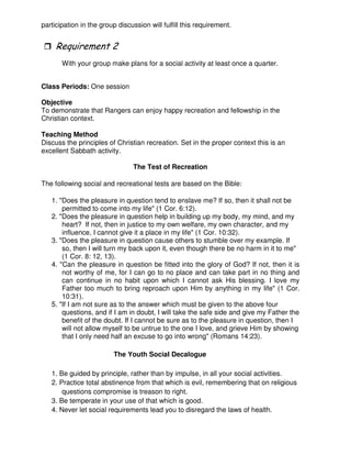 participation in the group discussion will fulfill this requirement.
3
With your group make plans for a social activity at least once a quarter.
Class Periods: One session
Objective
To demonstrate that Rangers can enjoy happy recreation and fellowship in the
Christian context.
Teaching Method
Discuss the principles of Christian recreation. Set in the proper context this is an
excellent Sabbath activity.
The Test of Recreation
The following social and recreational tests are based on the Bible:
1. "Does the pleasure in question tend to enslave me? If so, then it shall not be
permitted to come into my life" (1 Cor. 6:12).
2. "Does the pleasure in question help in building up my body, my mind, and my
heart? If not, then in justice to my own welfare, my own character, and my
influence, I cannot give it a place in my life" (1 Cor. 10:32).
3. "Does the pleasure in question cause others to stumble over my example. If
so, then I will turn my back upon it, even though there be no harm in it to me"
(1 Cor. 8: 12, 13).
4. "Can the pleasure in question be fitted into the glory of God? If not, then it is
not worthy of me, for I can go to no place and can take part in no thing and
can continue in no habit upon which I cannot ask His blessing. I love my
Father too much to bring reproach upon Him by anything in my life" (1 Cor.
10:31).
5. "If I am not sure as to the answer which must be given to the above four
questions, and if I am in doubt, I will take the safe side and give my Father the
benefit of the doubt. If I cannot be sure as to the pleasure in question, then I
will not allow myself to be untrue to the one I love, and grieve Him by showing
that I only need half an excuse to go into wrong" (Romans 14:23).
The Youth Social Decalogue
1. Be guided by principle, rather than by impulse, in all your social activities.
2. Practice total abstinence from that which is evil, remembering that on religious
questions compromise is treason to right.
3. Be temperate in your use of that which is good.
4. Never let social requirements lead you to disregard the laws of health.
 