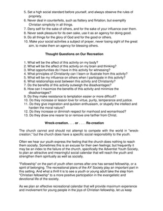 5. Set a high social standard before yourself, and always observe the rules of
propriety.
6. Never deal in counterfeits, such as flattery and flirtation, but exemplify
Christian simplicity in all things.
7. Deny self for the sake of others, and for the sake of your influence over them.
8. Never seek pleasure for its own sake, use it as an agency for doing good.
9. Do all things for the glory of God and for the good or others.
10. Make your social activities a subject of prayer, never losing sight of the great
aim, to make them an agency for blessing others.
Thought Questions on Our Recreation
1. What will be the affect of this activity on my body?
2. What will be the affect of this activity on my brain and thinking?
3. What opportunities do I have in this activity for witnessing?
4. What principles of Christianity can I learn or illustrate from this activity?
5. What will be my influence on others when I participate in this activity?
6. What relationships exist between this activity and Christianity?
7. Do the benefits of this activity outweigh the disadvantages?
8. How can I maximize the benefits of this activity and minimize the
disadvantages?
9. Do they make resistance to temptation easier or more difficult?
10. Do they increase or lesson love for virtue, purity, temperance and justice.
11. Do they give inspiration and quicken enthusiasm, or stupefy the intellect and
harden the moral nature?
12. Do they increase or diminish respect for manhood and womanhood?
13. Do they draw one nearer to or remove one farther from Christ.
Wreck-creation. . . . or . . . . Re-creation
The church cannot and should not attempt to compete with the world in "wreck-
creation," but the church does have a specific social responsibility to the youth.
Often we hear our youth express the feeling that the church does nothing to reach
them socially. Sometimes this is an excuse for their own feelings; but frequently it
may be an index to the failure of the church, specifically the Adventist Youth Society,
to plan an attractive and meaningful social calendar that will reach the youth and
strengthen them spiritually as well as socially.
"Fellowship" on the part of youth often comes after one has sensed fellowship, or a
spirit of belonging. The recreational plans of the AY Society play an important part in
this setting. And what a thrill it is to see a youth or young adult take the step from
"Christian fellowship" to a more positive participation in the evangelistic and
devotional life of the society.
As we plan an effective recreational calendar that will provide maximum experience
and involvement for young people in the joys of Christian fellowship, let us keep
 