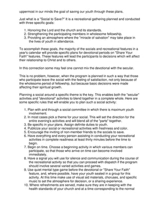 uppermost in our minds the goal of saving our youth through these plans.
Just what is a "Social to Save?" It is a recreational gathering planned and conducted
with three specific goals:
1. Honoring the Lord and the church and its standards.
2. Strengthening the participating members in wholesome fellowship.
3. Providing an atmosphere where the "miracle of salvation" may take place in
the lives of youth in attendance.
To accomplish these goals, the majority of the socials and recreational features in a
year's calendar will provide specific plans for devotional periods on "Share Your
Faith" features. These features will lead the participants to decisions which will affect
their relationship to Christ and to others.
In this connection some may feel one cannot mix the devotional with the secular.
This is no problem, however, when the program is planned in such a way that those
who participate leave the social with the feeling of satisfaction, not only because of
the wholesome period of fellowship, but because basic decisions were made
affecting their spiritual growth.
Planning a social around a specific theme is the key. This enables both the "secular"
activities and "devotional" activities to blend together in a complete whole. Here are
some specific rules that will enable you to plan such a social activity:
1. Plan with and through a social committee in which there is maximum youth
involvement.
2. In most cases pick a theme for your social. This will set the direction for the
entire evening's activities and will blend all of the "parts" together.
3. Be specific in your plans. Assign definite duties to youth.
4. Publicize your social or recreational activities with freshness and color.
5. Encourage the inviting of non-member friends to the socials to save.
6. Have everything and every person assisting in conducting your recreational
activities in complete readiness at least thirty minutes before the time to
begin.
7. Begin on time. Choose a beginning activity in which various members can
participate, so that those who arrive on time can become involved
immediately.
8. Have a signal you will use for silence and communication during the course of
the recreational activity so that you can proceed with dispatch if the program
should involve several varied activities and games.
9. Use quiet mental type game before the devotional or "Share Your Faith"
feature, and, where possible, have your youth seated in a group for this
activity. At this time make use of visual aid materials, choruses, and specific
music to set the atmosphere for decision, or a sharing experience.
10. Where refreshments are served, make sure they are in keeping with the
health standards of your church and at a time corresponding to the normal
 