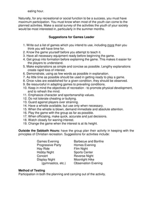 eating hour.
Naturally, for any recreational or social function to be a success, you must have
maximum participation. You must know when most of the youth can come to the
planned activities. Make a social survey of the activities the youth of your society
would be most interested in, particularly in the summer months.
Suggestions for Games Leader
1. Write out a list of games which you intend to use, including more than you
think you will have time for.
2. Know the game yourself before you attempt to teach it.
3. Have all necessary equipment ready before beginning the game.
4. Get group into formation before explaining the game. This makes it easier for
the players to understand.
5. Make explanations as simple and concise as possible. Lengthy explanations
create rapid loss of interest.
6. Demonstrate, using as few words as possible in explanation.
7. As little time as possible should be used in getting ready to play a game.
8. Once rules are established for a given condition, they should be observed.
9. Be resourceful in adapting games to prevailing conditions.
10. Keep in mind the objectives of recreation - to promote physical development,
and to refresh the mind.
11. Emphasize character and sportsmanship values.
12. Do not tolerate cheating or bullying.
13. Guard against players over straining.
14. Have a whistle available, but use only when necessary.
15. When the whistle is blown, demand immediate and absolute attention.
16. Play the game with the group as far as possible.
17. When officiating, make quick, accurate and just decisions.
18. Watch closely for waning interest.
19. Change the game when the interest is at its height.
Outside the Sabbath Hours: have the group plan their activity in keeping with the
principles of Christian recreation. Suggestions for activities include:
Games Evening Barbecue and Bonfire
Progressive Party Homes Evening
Hay Ride Film Night
Hobby Night Sports Center
Concert Reverse Night
Display Night Moonlight Hike
(gymnastics, etc.) Observation Evening
Method of Testing
Participation in both the planning and carrying out of the activity.
 