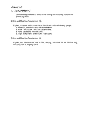 "
Complete requirements 3 and 6 of the Drilling and Marching Honor if nor
previously done.
Drilling and Marching Requirement # 3.
Explain, compare and contrast the actions in each of the following groups:
a. Attention, Stand At Ease, and Parade Rest.
b. Mark Time, Quick Time, and Double Time.
c. Hand Salute and Present Arms.
d. Right (Left) Flank, and Column Right (Left).
Drilling and Marching Requirement #6:
Explain and demonstrate how to use, display, and care for the national flag,
including how to properly fold it.
 