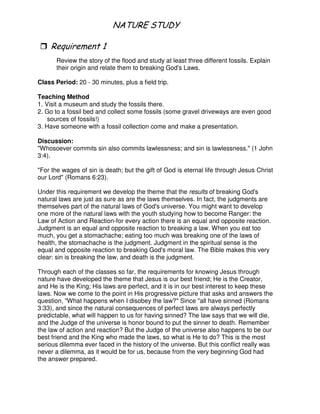 1 # 1 5
"
Review the story of the flood and study at least three different fossils. Explain
their origin and relate them to breaking God's Laws.
Class Period: 20 - 30 minutes, plus a field trip.
Teaching Method
1. Visit a museum and study the fossils there.
2. Go to a fossil bed and collect some fossils (some gravel driveways are even good
sources of fossils!)
3. Have someone with a fossil collection come and make a presentation.
Discussion:
"Whosoever commits sin also commits lawlessness; and sin is lawlessness." (1 John
3:4).
"For the wages of sin is death; but the gift of God is eternal life through Jesus Christ
our Lord" (Romans 6:23).
Under this requirement we develop the theme that the results of breaking God's
natural laws are just as sure as are the laws themselves. In fact, the judgments are
themselves part of the natural laws of God's universe. You might want to develop
one more of the natural laws with the youth studying how to become Ranger: the
Law of Action and Reaction-for every action there is an equal and opposite reaction.
Judgment is an equal and opposite reaction to breaking a law. When you eat too
much, you get a stomachache; eating too much was breaking one of the laws of
health, the stomachache is the judgment. Judgment in the spiritual sense is the
equal and opposite reaction to breaking God's moral law. The Bible makes this very
clear: sin is breaking the law, and death is the judgment.
Through each of the classes so far, the requirements for knowing Jesus through
nature have developed the theme that Jesus is our best friend; He is the Creator,
and He is the King; His laws are perfect, and it is in our best interest to keep these
laws. Now we come to the point in His progressive picture that asks and answers the
question, "What happens when I disobey the law?" Since "all have sinned (Romans
3:33), and since the natural consequences of perfect laws are always perfectly
predictable, what will happen to us for having sinned? The law says that we will die,
and the Judge of the universe is honor bound to put the sinner to death. Remember
the law of action and reaction? But the Judge of the universe also happens to be our
best friend and the King who made the laws, so what is He to do? This is the most
serious dilemma ever faced in the history of the universe. But this conflict really was
never a dilemma, as it would be for us, because from the very beginning God had
the answer prepared.
 