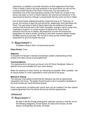 importantly, to establish a concrete realization of what happened at the Flood.
There is hardly a spot on dry land anywhere in the world where you will not find
numerous fossil records of the Flood. Furthermore, the vast oceans are
themselves one of the most impressive results of the Flood. So, at least in one
sense, sea water is a form of fossil evidence. But what we are looking for in the
requirement to become a Ranger is actual fossils that the youth can find or obtain.
One of three fossils collected should be a fossil fuel-coal or oil. These are, of
course, the remains of plant life and animal life, respectively; that lived before the
Flood. The vast stores of both of these fossil fuels are evidence of the great
amount of life that was lost in the Flood. If possible, arrange a visit to a coal mine,
a petroleum museum, or a fossil museum to observe the many forms of
prehistoric life that are on display. Be prepared to counter the evolutionary
explanations for what is shown, pointing out that when someone doesn't accept
the Bible account as accurate, then he has to come up with another logical
explanation for all of the fossils that exist.
3
Complete a Nature Honor not previously earned.
Class Period: Three
Objective
To broaden the Ranger's interests and develop a better understanding of their
Creator and instill a sense of accomplishment.
Teaching Method
The requirements for all honors are found in the AY Honor Handbook. Notes on
specific honors are available from your youth director.
Make the teaching of these honors as interesting as possible. When possible, visit
an actual location or invite a specialist to come and talk to the group.
Method of Testing
The instructor must satisfy himself that the individual has met all requirements
requested in the honor. The leader should forward a list of successful candidates to
the local Conference Youth Ministries director.
Honor requirements correlating with school work can be credited if the teen obtains
a signed agreement from the school that he has met the requirements.
"
Be able to identify through photographs, sketches, pictures or real life, one of
the following categories: 25 tree leaves: 25 rocks and minerals: 25 wild
flowers: 25 butterflies; 25 moths; 25 shells.
 