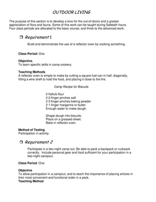 & 1 & & - 4 !
The purpose of this section is to develop a love for the out-of-doors and a greater
appreciation of flora and fauna. Some of this work can be taught during Sabbath hours.
Four class periods are allocated to the basic course, and three to the advanced work.
"
Build and demonstrate the use of a reflector oven by cooking something.
Class Period: One
Objective.
To learn specific skills in camp cookery.
Teaching Methods
A reflector oven is simple to make by cutting a square fuel can in half, diagonally,
fitting a wire shelf to hold the food, and placing it close to the fire.
Camp Recipe for Biscuits
2 fistfuls flour
2 2-finger pinches salt
2 3-finger pinches baking powder
2 1-finger margarine or butter
Enough water to make dough.
Shape dough into biscuits.
Place on a greased sheet.
Bake in reflector oven.
Method of Testing
Participation in activity.
3
Participate in a two-night camp out. Be able to pack a backpack or rucksack
correctly. Include personal gear and food sufficient for your participation in a
two-night campout.
Class Period: One
Objective
To allow participation in a campout, and to teach the importance of placing articles in
their most convenient and functional order in a pack.
Teaching Method
 