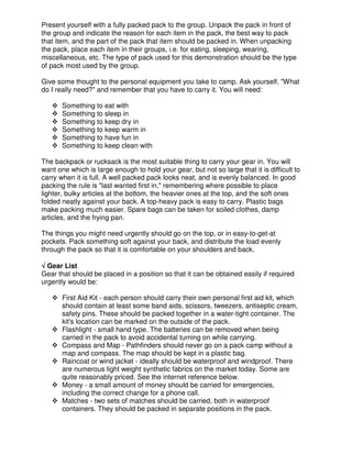 Present yourself with a fully packed pack to the group. Unpack the pack in front of
the group and indicate the reason for each item in the pack, the best way to pack
that item, and the part of the pack that item should be packed in. When unpacking
the pack, place each item in their groups, i.e. for eating, sleeping, wearing,
miscellaneous, etc. The type of pack used for this demonstration should be the type
of pack most used by the group.
Give some thought to the personal equipment you take to camp. Ask yourself, "What
do I really need?" and remember that you have to carry it. You will need:
Something to eat with
Something to sleep in
Something to keep dry in
Something to keep warm in
Something to have fun in
Something to keep clean with
The backpack or rucksack is the most suitable thing to carry your gear in. You will
want one which is large enough to hold your gear, but not so large that it is difficult to
carry when it is full. A well packed pack looks neat, and is evenly balanced. In good
packing the rule is "last wanted first in," remembering where possible to place
lighter, bulky articles at the bottom, the heavier ones at the top, and the soft ones
folded neatly against your back. A top-heavy pack is easy to carry. Plastic bags
make packing much easier. Spare bags can be taken for soiled clothes, damp
articles, and the frying pan.
The things you might need urgently should go on the top, or in easy-to-get-at
pockets. Pack something soft against your back, and distribute the load evenly
through the pack so that it is comfortable on your shoulders and back.
√√√√ Gear List
Gear that should be placed in a position so that it can be obtained easily if required
urgently would be:
First Aid Kit - each person should carry their own personal first aid kit, which
should contain at least some band aids, scissors, tweezers, antiseptic cream,
safety pins. These should be packed together in a water-tight container. The
kit's location can be marked on the outside of the pack.
Flashlight - small hand type. The batteries can be removed when being
carried in the pack to avoid accidental turning on while carrying.
Compass and Map - Pathfinders should never go on a pack camp without a
map and compass. The map should be kept in a plastic bag.
Raincoat or wind jacket - ideally should be waterproof and windproof. There
are numerous light weight synthetic fabrics on the market today. Some are
quite reasonably priced. See the internet reference below.
Money - a small amount of money should be carried for emergencies,
including the correct change for a phone call.
Matches - two sets of matches should be carried, both in waterproof
containers. They should be packed in separate positions in the pack.
 