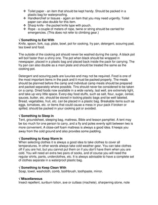 Toilet paper - an item that should be kept handy. Should be packed in a
plastic bag for waterproofing.
Handkerchief or tissues - again an item that you may need urgently. Toilet
paper can also double for this item.
Sharp knife - the pocket knife type with pouch.
Rope - a couple of meters of rope, twine or string should be carried for
emergencies. (This does not refer to climbing gear.)
√√√√ Something to Eat With
Knife, spoon, fork, cup, plate, bowl, pot for cooking, fry pan, detergent, scouring pad,
tea towel and food.
The outside of the cooking pot should never be washed during the camp. A black pot
will boil faster than a shiny one. The pot when black should be wrapped in
newspaper, placed in a plastic bag and placed back inside the pack for carrying. The
fry pan can also double as a main plate and should be treated the same as the
cooking pot.
Detergent and scouring pads are luxuries and may not be required. Food is one of
the most important items in the pack and it must be packed properly. The meals
should be planned before the camp and individual camp meals should be prepared
and packed separately where possible. Tins should never be considered to be taken
on a camp. Dried foods now available in a wide variety, last well, are extremely light,
and take up very little space. Every-day food stuffs, such as salt, flour, sugar, cereal,
sauces, butter, etc. should be stored in locking plastic bags and be well labeled.
Bread, vegetables, fruit, etc. can be placed in a plastic bag. Breakable items such as
eggs, tomatoes, etc. or items that could cause a mess in your pack if broken or
spilled, should be packed in your cooking pot or avoided.
√√√√ Something to Sleep in
Tent, groundsheet, sleeping bag, mattress, Bible and lesson pamphlet. A tent may
be too much for one person to carry, and a fly and poles evenly split between two is
more convenient. A close-cell foam mattress is always a good idea. It keeps you
away from the cold ground and also provides some padding.
√√√√ Something to Keep Warm In
When selecting clothes it is always a good idea to take clothes to cover all
temperatures. In other words always take cold weather gear. You can take clothes
off if you are hot, but you cannot put them on if you don't have them when you are
cold. You will need an extra two pairs of socks, and of course you will need the
regular shirts, pants, underclothes, etc. It is always advisable to have a complete set
of clothes separate in a waterproof plastic bag.
√√√√ Something to Keep Clean With
Soap, towel, washcloth, comb, toothbrush, toothpaste, mirror.
√√√√ Miscellaneous
Insect repellent, sunburn lotion, axe or cutlass (machete), sharpening stone, note
 