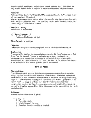 book and pencil, sewing kit - buttons, pins, thread, needles, etc. These items are
only taken if there is room in the pack or if they are necessary for your situation.
Resource
Pathfinder Field Guide; Pathfinder Staff Manual; Scout Handbook. Your local library
will have books on this subject.
Internet resources: Check out www.thru-hiker.com for ultra-light, cheap alternative
gear. Many long distance hikers now carry fully loaded packs that weight less than
20 lbs (9 kg.) including food and water.
Method of Testing
Participation in all activities.
Pass a test in Ranger first aid.
Class Periods: At least two
Objective
To teach the Ranger basic knowledge and skills in specific areas of First Aid.
Explanation
The material for teaching the classes is taken from the St. John Ambulance or Red
Cross First Aid Manual. The use of professionals to teach the class is not
mandatory, but preferred. Do not hesitate to call for help from the community
organizations who deal in Health and First Aid, such as the Red Cross. Completion
of the Standard First Aid Honor qualifies for this requirement.
First Aid Notes
Electrical Shock
Turn off the current if possible, but always disconnect the victim from the contact
using a dry stick or coat or other non-conductive material. Do not use unprotected
hands or feet. It is no use having two casualties. If the victim has stopped breathing,
begin CPR and check the carotid pulse. Remember your A,B,C,D, procedure. If the
victim's heart has stopped and you have been trained in external cardiac
compression, continue cardio-pulmonary resuscitation. All electrical burns are more
severe than they first appear. Even if the victim recovers it is essential that they seek
medical advice.
Poisoning
Poisons may be solid, liquid, or gases.
They may be:
Taken by mouth
Inhaled through the nose
Absorbed through the skin, or injected.
 