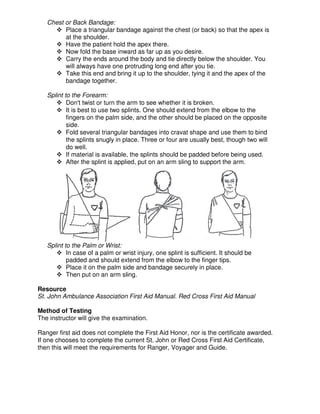 Chest or Back Bandage:
Place a triangular bandage against the chest (or back) so that the apex is
at the shoulder.
Have the patient hold the apex there.
Now fold the base inward as far up as you desire.
Carry the ends around the body and tie directly below the shoulder. You
will always have one protruding long end after you tie.
Take this end and bring it up to the shoulder, tying it and the apex of the
bandage together.
Splint to the Forearm:
Don't twist or turn the arm to see whether it is broken.
It is best to use two splints. One should extend from the elbow to the
fingers on the palm side, and the other should be placed on the opposite
side.
Fold several triangular bandages into cravat shape and use them to bind
the splints snugly in place. Three or four are usually best, though two will
do well.
If material is available, the splints should be padded before being used.
After the splint is applied, put on an arm sling to support the arm.
Splint to the Palm or Wrist:
In case of a palm or wrist injury, one splint is sufficient. It should be
padded and should extend from the elbow to the finger tips.
Place it on the palm side and bandage securely in place.
Then put on an arm sling.
Resource
St. John Ambulance Association First Aid Manual. Red Cross First Aid Manual
Method of Testing
The instructor will give the examination.
Ranger first aid does not complete the First Aid Honor, nor is the certificate awarded.
If one chooses to complete the current St. John or Red Cross First Aid Certificate,
then this will meet the requirements for Ranger, Voyager and Guide.
 