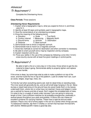"
Complete the Orienteering Honor.
Class Periods: Three sessions
Orienteering Honor Requirements
1. Explain what a topographic map is, what you expect to find on it, and three
uses for it.
2. Identify at least 20 signs and symbols used in topographic maps.
3. Give the nomenclature of an orienteering compass.
4. Know the meaning of the following terms:
a. Elevation e. Scale i. True North
b. Contour interval f. Measuring j. Magnetic North
c. Ground forms g. Azimuth k. Declination
d. Distance h. Back-azimuth
5. Demonstrate how to shoot a magnetic azimuth.
6. Demonstrate how to march on a magnetic azimuth.
7. Know two methods to correct for declination and when correction is necessary.
8. Be able to orient yourself and a map by inspection and by compass.
9. Explain resection and its use.
10. Prove your ability in the use of the compass by following a one-mile (1.6 km)
cross-country course with at least five given readings or control points.
3
Be able to light a fire on a rainy day or in the snow. Know where to get the dry
material to keep it going. Demonstrate ability to properly tighten and replace
an axe handle.
If the snow is deep, lay some logs side by side to make a platform on top of the
snow, and then build the fire on top of the platform. Look for shelter from rain, such
as caves, ledges, large logs, trees, etc.
To find dry fuel when everything seems wet, look for dead limbs on standing trees.
The inner wood will generally be dry, and so will small twigs hanging in the air. Many
stumps or dead trees lying on the ground have dry wood inside them or dry leaves
underneath them, where rain or snow have not reached. Caves and ledges in rocks
are a catchall for leaves and bits of wood. Don't neglect the shredded bark of trees.
It is wise to lay in a supply of wood under canvass if you are going to camp any
length of time. Carry sufficient matches for all probable emergencies, preferably in
several places throughout your pack and pockets. A 35mm film-can makes an
excellent container for carrying matches. These have a tight lid and are water
resistant. Place a tiny roll of emery paper in the can for a striker when things are wet.
To waterproof matches, dip them in shellac or varnish that has been thinned 50%
with alcohol. Melted paraffin makes a good dip also.
 