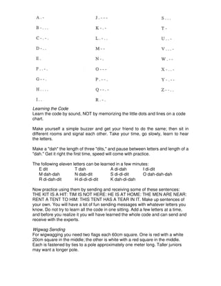 Learning the Code
Learn the code by sound, NOT by memorizing the little dots and lines on a code
chart.
Make yourself a simple buzzer and get your friend to do the same; then sit in
different rooms and signal each other. Take your time, go slowly, learn to hear
the letters.
Make a "dah" the length of three "dits," and pause between letters and length of a
"dah." Get it right the first time, speed will come with practice.
The following eleven letters can be learned in a few minutes:
E dit T dah A di-dah I di-dit
M dah-dah N dab-dit S di-di-dit O dah-dah-dah
R di-dah-dit H di-di-di-dit K dah-di-dah
Now practice using them by sending and receiving some of these sentences:
THE KIT IS A HIT: TIM IS NOT HERE: HE IS AT HOME: THE MEN ARE NEAR:
RENT A TENT TO HIM: THIS TENT HAS A TEAR IN IT. Make up sentences of
your own. You will have a lot of fun sending messages with whatever letters you
know. Do not try to learn all the code in one sitting. Add a few letters at a time,
and before you realize it you will have learned the whole code and can send and
receive with the experts.
Wigwag Sending
For wigwagging you need two flags each 60cm square. One is red with a white
20cm square in the middle; the other is white with a red square in the middle.
Each is fastened by ties to a pole approximately one meter long. Taller juniors
may want a longer pole.
 